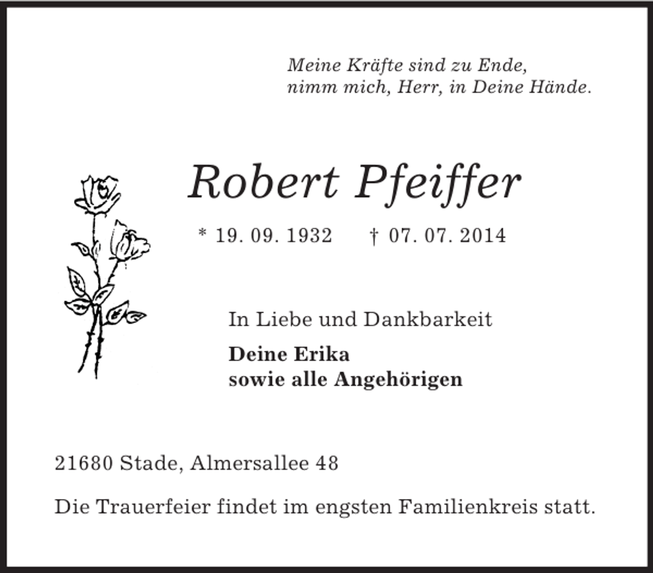 <p>Meine Kräfte sind zu Ende,<br />nimm mich, Herr, in Deine Hände.<br />Robert Pfeiffer<br />* 19. 09. 1932 † 07. 07. 2014<br />In Liebe und Dankbarkeit<br />Deine Erika<br />sowie alle Angehörigen<br />21680 Stade, Almersallee 48</p><p>Die Trauerfeier findet im engsten Familienkreis statt.</p>