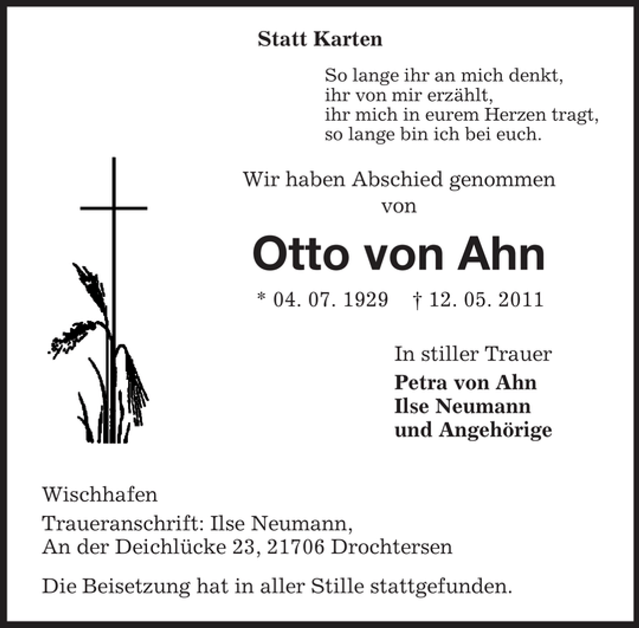 <p>Statt Karten<br />So lange ihr an mich denkt, ihr von mir erzählt, ihr mich in eurem Herzen tragt, so lange bin ich bei euch.</p><p>Wir haben Abschied genommen von</p><p>Otto von Ahn<br />* 04. 07. 1929 † 12. 05. 2011 In stiller Trauer Petra von Ahn Ilse Neumann und Angehörige Wischhafen Traueranschrift: Ilse Neumann, An der Deichlücke 23, 21706 Drochtersen Die Beisetzung hat in aller Stille stattgefunden.</p>