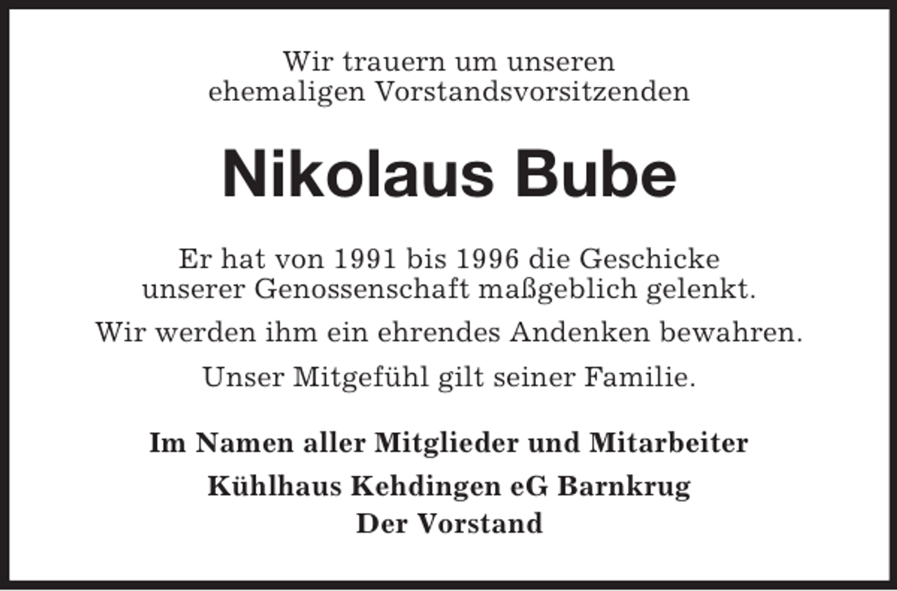 <p>Wir trauern um unseren<br />ehemaligen Vorstandsvorsitzenden<br />Nikolaus Bube<br />Er hat von 1991 bis 1996 die Geschicke<br />unserer Genossenschaft maßgeblich gelenkt.<br />Wir werden ihm ein ehrendes Andenken bewahren.<br />Unser Mitgefühl gilt seiner Familie.<br />Im Namen aller Mitglieder und Mitarbeiter<br />Kühlhaus Kehdingen eG Barnkrug<br />Der Vorstand</p>