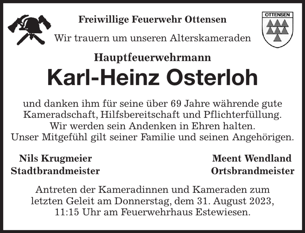 <p>Freiwillige Feuerwehr Ottensen<br />Wir trauern um unseren Alterskameraden<br />Hauptfeuerwehrmann</p><p>Karl-Heinz Osterloh<br />und danken ihm für seine über 69 Jahre währende gute<br />Kameradschaft, Hilfsbereitschaft und Pflichterfüllung.<br />Wir werden sein Andenken in Ehren halten.<br />Unser Mitgefühl gilt seiner Familie und seinen Angehörigen.<br />Nils Krugmeier Meent Wendland<br />Stadtbrandmeister Ortsbrandmeister<br />Antreten der Kameradinnen und Kameraden zum<br />letzten Geleit am Donnerstag, dem 31. August 2023,<br />11:15 Uhr am Feuerwehrhaus Estewiesen.</p>