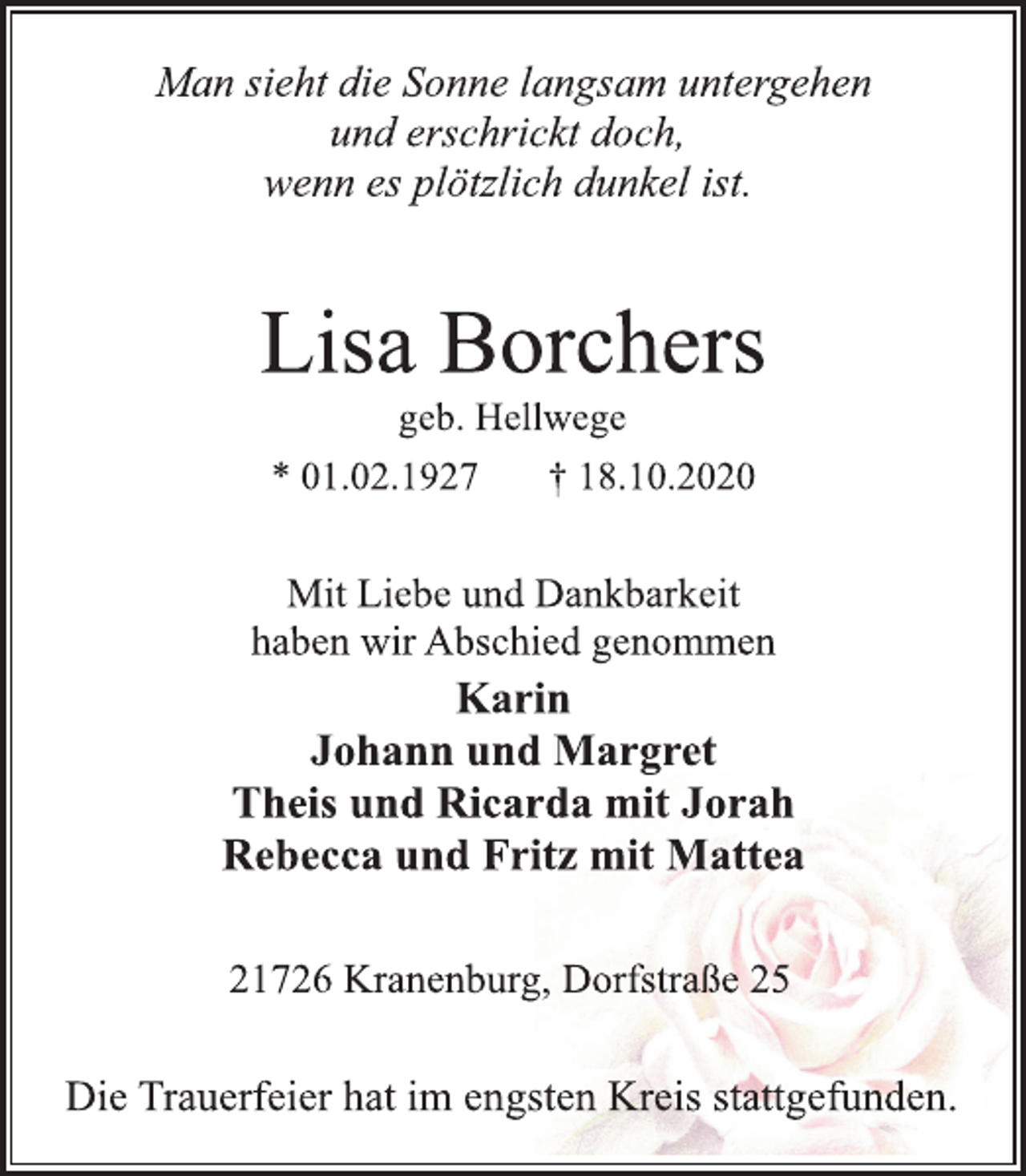<p>Man sieht die Sonne langsam untergehen<br />und erschrickt doch,<br />wenn es plötzlich dunkel ist.</p>
<p>Lisa Borchers<br />geb. Hellwege<br />* 01.02.1927 † 18.10.2020</p>
<p>Mit Liebe und Dankbarkeit<br />haben wir Abschied genommen</p>
<p>Karin<br />Johann und Margret<br />Theis und Ricarda mit Jorah<br />Rebecca und Fritz mit Mattea</p>
<p>21726 Kranenburg, Dorfstraße 25</p>
<p>Die Trauerfeier hat im engsten Kreis stattgefunden.</p>