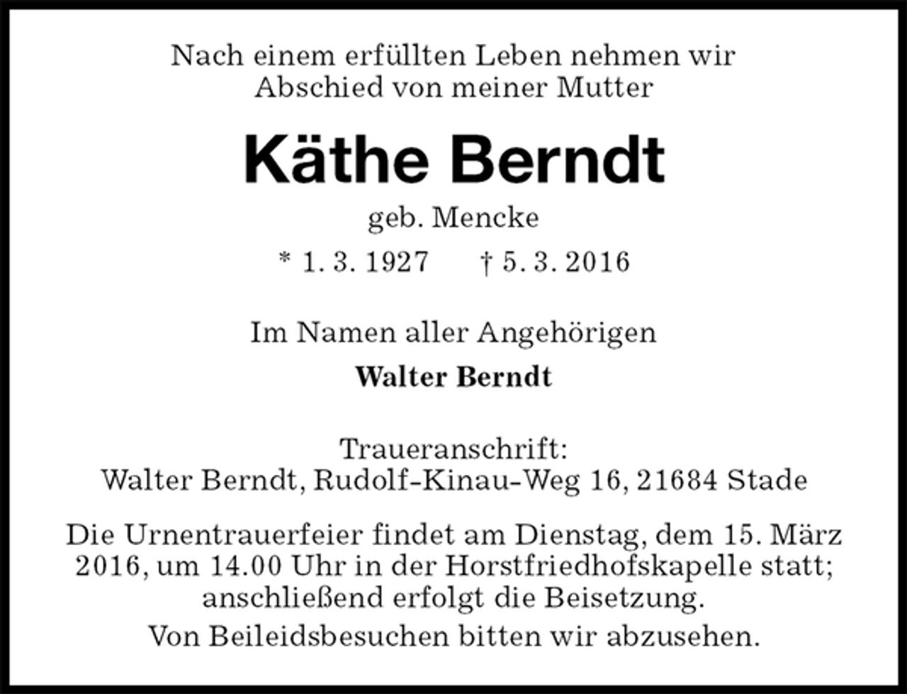 <p>Nach einem erfüllten Leben nehmen wir<br />Abschied von meiner Mutter<br />Käthe Berndt<br />geb. Mencke<br />* 1. 3. 1927 † 5. 3. 2016<br />Im Namen aller Angehörigen<br />Walter Berndt<br />Traueranschrift:<br />Walter Berndt, Rudolf-Kinau-Weg 16, 21684 Stade<br />Die Urnentrauerfeier findet am Dienstag, dem 15. März 2016, um 14.00 Uhr in der Horstfriedhofskapelle statt; anschließend erfolgt die Beisetzung.<br />Von Beileidsbesuchen bitten wir abzusehen.</p>