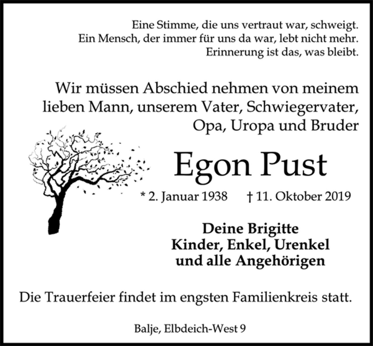 <p>Eine Stimme, die uns vertraut war, schweigt.<br />Ein Mensch, der immer für uns da war, lebt nicht mehr.<br />Erinnerung ist das, was bleibt.<br />Wir müssen Abschied nehmen von meinem lieben Mann, unserem Vater, Schwiegervater, Opa, Uropa und Bruder<br />Egon Pust<br />* 2. Januar 1938 † 11. Oktober 2019<br />Deine Brigitte<br />Kinder, Enkel, Urenkel<br />und alle Angehörigen<br />Die Trauerfeier findet im engsten Familienkreis statt.<br />Balje, Elbdeich-West 9</p>