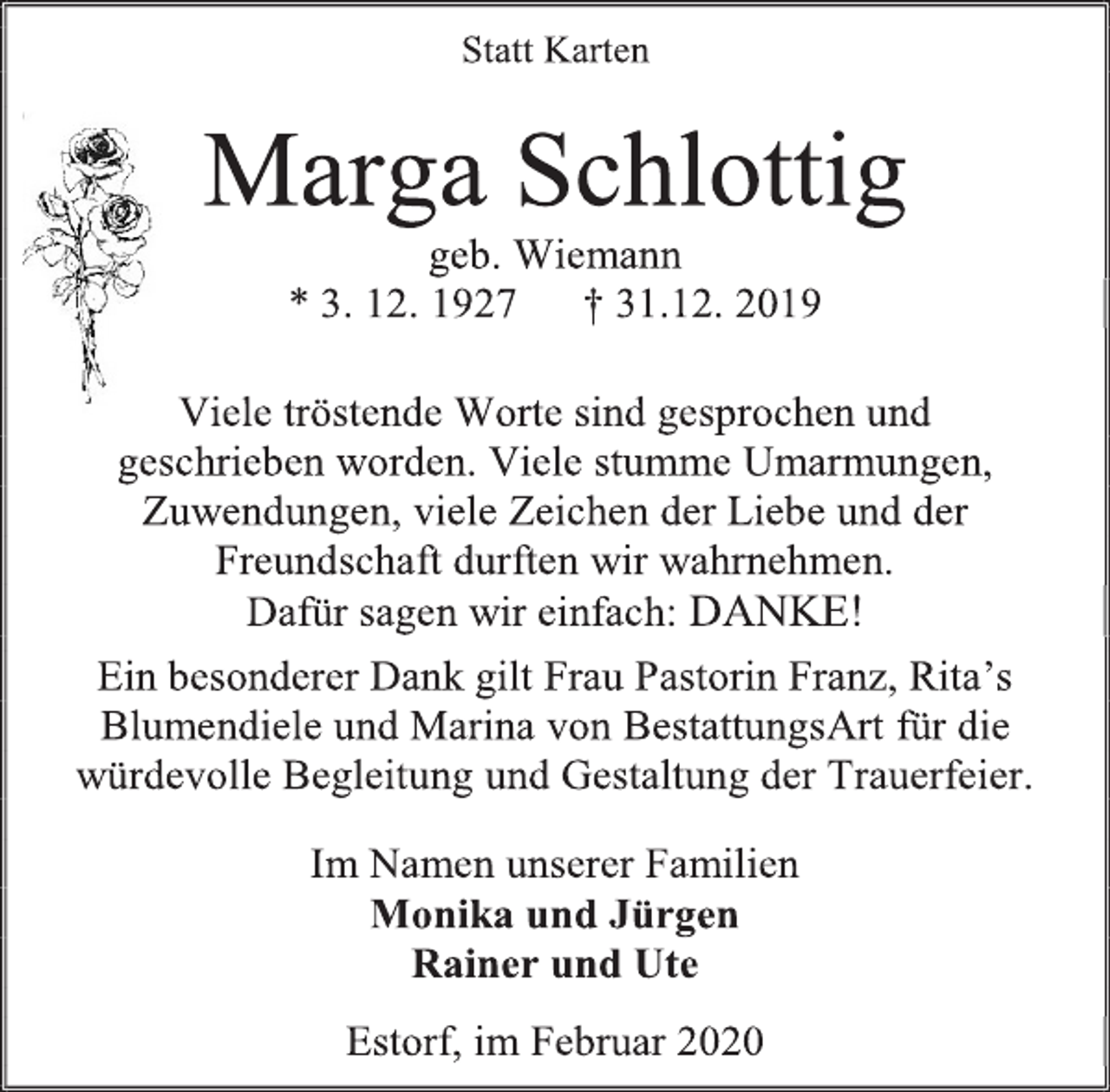<p>Statt Karten<br />Marga Schlottig<br />geb. Wiemann<br />* 3. 12. 1927 † 31.12. 2019<br />Viele tröstende Worte sind gesprochen und<br />geschrieben worden. Viele stumme Umarmungen,<br />Zuwendungen, viele Zeichen der Liebe und der<br />Freundschaft durften wir wahrnehmen.<br />Dafür sagen wir einfach: DANKE!<br />Ein besonderer Dank gilt Frau Pastorin Franz, Rita’s<br />Blumendiele und Marina von BestattungsArt für die<br />würdevolle Begleitung und Gestaltung der Trauerfeier.<br />Im Namen unserer Familien<br />Monika und Jürgen<br />Rainer und Ute<br />Estorf, im Februar 2020</p>