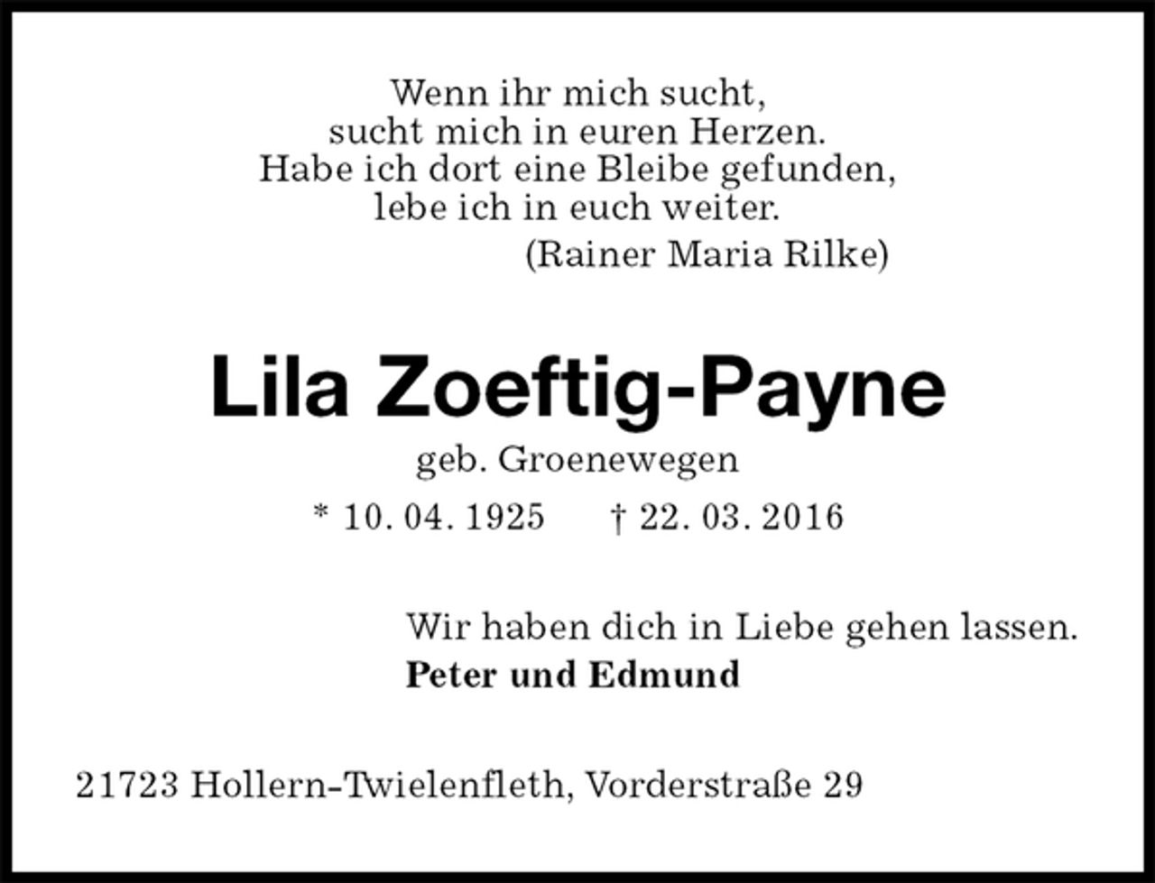 <p>Wenn ihr mich sucht,<br />sucht mich in euren Herzen.<br />Habe ich dort eine Bleibe gefunden,<br />lebe ich in euch weiter.<br />(Rainer Maria Rilke)<br />Lila Zoeftig-Payne<br />geb. Groenewegen<br />* 10. 04. 1925 † 22. 03. 2016<br />Wir haben dich in Liebe gehen lassen.<br />Peter und Edmund<br />21723 Hollern-Twielenfleth, Vorderstraße 29</p>