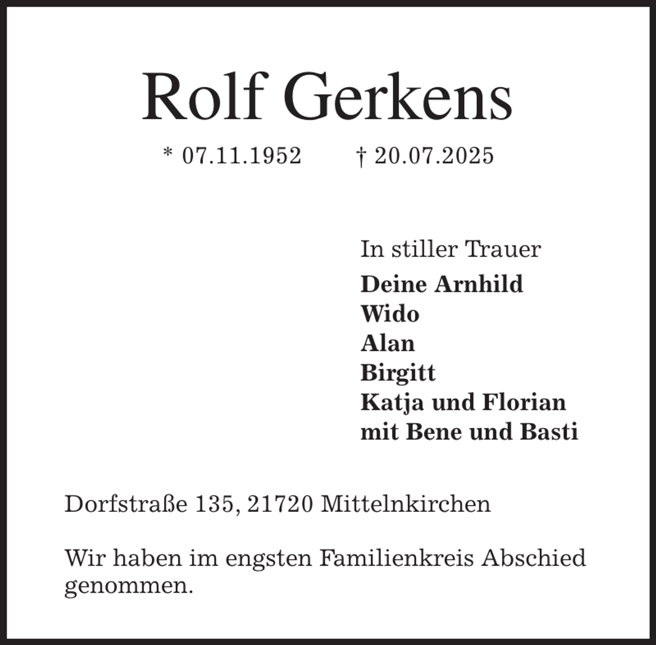 <p>Rolf Gerkens<br />* 07.11.1952 † 20.07.2025<br />In stiller Trauer<br />Deine Arnhild<br />Wido<br />Alan<br />Birgitt<br />Katja und Florian<br />mit Bene und Basti<br />Dorfstraße 135, 21720 Mittelnkirchen<br />Wir haben im engsten Familienkreis Abschied genommen.</p>