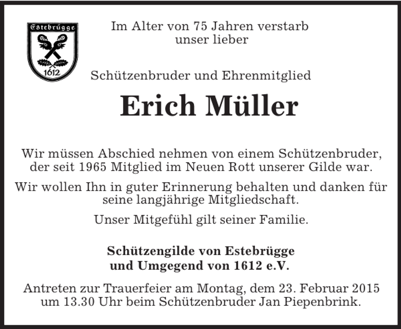 <p>Im Alter von 75 Jahren verstarb<br />unser lieber</p><p>Schützenbruder und Ehrenmitglied<br />Erich Müller</p><p>Wir müssen Abschied nehmen von einem Schützenbruder, der seit 1965 Mitglied im Neuen Rott unserer Gilde war.<br />Wir wollen Ihn in guter Erinnerung behalten und danken für seine langjährige Mitgliedschaft.<br />Unser Mitgefühl gilt seiner Familie.<br />Schützengilde von Estebrügge<br />und Umgegend von 1612 e.V.</p><p>Antreten zur Trauerfeier am Montag, dem 23. Februar 2015 um 13.30 Uhr beim Schützenbruder Jan Piepenbrink.</p>