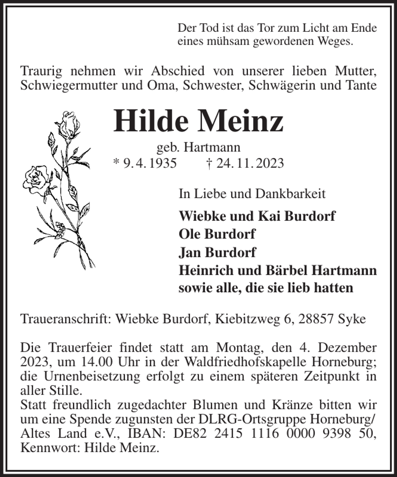 <p>Der Tod ist das Tor zum Licht am Ende<br />eines mühsam gewordenen Weges.<br />Traurig nehmen wir Abschied von unserer lieben Mutter, Schwiegermutter und Oma, Schwester, Schwägerin und Tante<br />Hilde Meinz<br />geb. Hartmann<br />* 9. 4. 1935 † 24. 11. 2023<br />In Liebe und Dankbarkeit<br />Wiebke und Kai Burdorf<br />Ole Burdorf<br />Jan Burdorf<br />Heinrich und Bärbel Hartmann<br />sowie alle, die sie lieb hatten<br />Traueranschrift: Wiebke Burdorf, Kiebitzweg 6, 28857 Syke</p><p>Die Trauerfeier findet statt am Montag, den 4. Dezember 2023, um 14.00 Uhr in der Waldfriedhofskapelle Horneburg; die Urnenbeisetzung erfolgt zu einem späteren Zeitpunkt in aller Stille.<br />Statt freundlich zugedachter Blumen und Kränze bitten wir um eine Spende zugunsten der DLRG-Ortsgruppe Horneburg/<br />Altes Land e.V., IBAN: DE82 2415 1116 0000 9398 50, Kennwort: Hilde Meinz.</p>