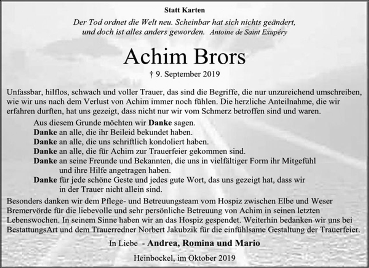 <p>Statt Karten<br />Der Tod ordnet die Welt neu. Scheinbar hat sich nichts geändert,<br />und doch ist alles anders geworden. Antoine de Saint Exupéry<br />Achim Brors<br />+9. September 2019<br />Unfassbar, hilflos, schwach und voller Trauer, das sind die Begriffe, die nur unzureichend umschreiben, wie wir uns nach dem Verlust von Achim immer noch fühlen. Die herzliche Anteilnahme, die wir erfahren durften, hat uns gezeigt, dass nicht nur wir vom Schmerz betroffen sind und waren.<br />Aus diesem Grunde möchten wir Danke sagen.<br />Danke an alle, die ihr Beileid bekundet haben.<br />Danke an alle, die uns schriftlich kondoliert haben.<br />Danke an alle, die für Achim zur Trauerfeier gekommen sind.<br />Danke an seine Freunde und Bekannten, die uns in vielfältiger Form ihr Mitgefühl<br />und ihre Hilfe angetragen haben.<br />Danke für jede schöne Geste und jedes gute Wort, das uns gezeigt hat, dass wir<br />in der Trauer nicht allein sind.<br />Besonders danken wir dem Pflege- und Betreuungsteam vom Hospiz zwischen Elbe und Weser Bremervörde für die liebevolle und sehr persönliche Betreuung von Achim in seinen letzten Lebenswochen. In seinem Sinne haben wir an das Hospiz gespendet. Weiterhin bedanken wir uns bei BestattungsArt und dem Trauerredner Norbert Jakubzik für die einfühlsame Gestaltung der Trauerfeier.<br />In Liebe - Andrea, Romina und Mario<br />Heinbockel, im Oktober 2019</p>