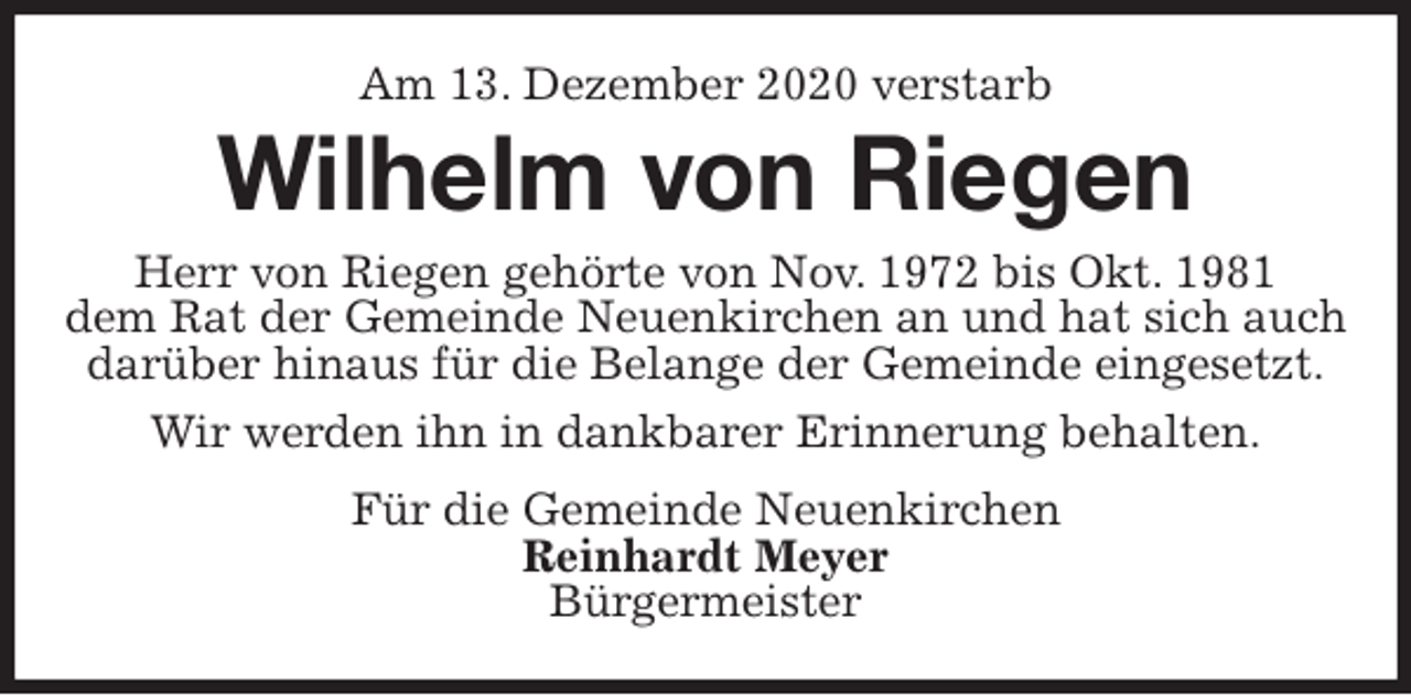 <p>Am 13. Dezember 2020 verstarb<br />Wilhelm von Riegen<br />Herr von Riegen gehörte von Nov. 1972 bis Okt. 1981<br />dem Rat der Gemeinde Neuenkirchen an und hat sich auch<br />darüber hinaus für die Belange der Gemeinde eingesetzt.<br />Wir werden ihn in dankbarer Erinnerung behalten.<br />Für die Gemeinde Neuenkirchen<br />Reinhardt Meyer<br />Bürgermeister</p>