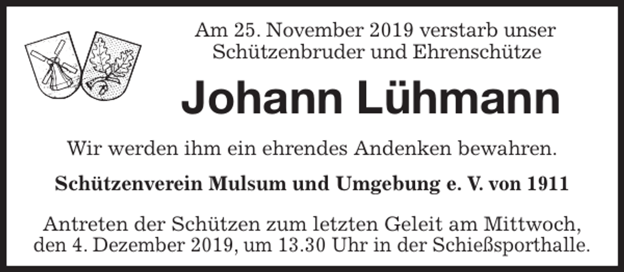 <p>Am 25. November 2019 verstarb unser<br />Schützenbruder und Ehrenschütze<br />Johann Lühmann<br />Antreten der Schützen zum letzten Geleit am Mittwoch,<br />den 4. Dezember 2019, um 13.30 Uhr in der Schießsporthalle.<br />Wir werden ihm ein ehrendes Andenken bewahren.<br />Schützenverein Mulsum und Umgebung e. V. von 1911</p>