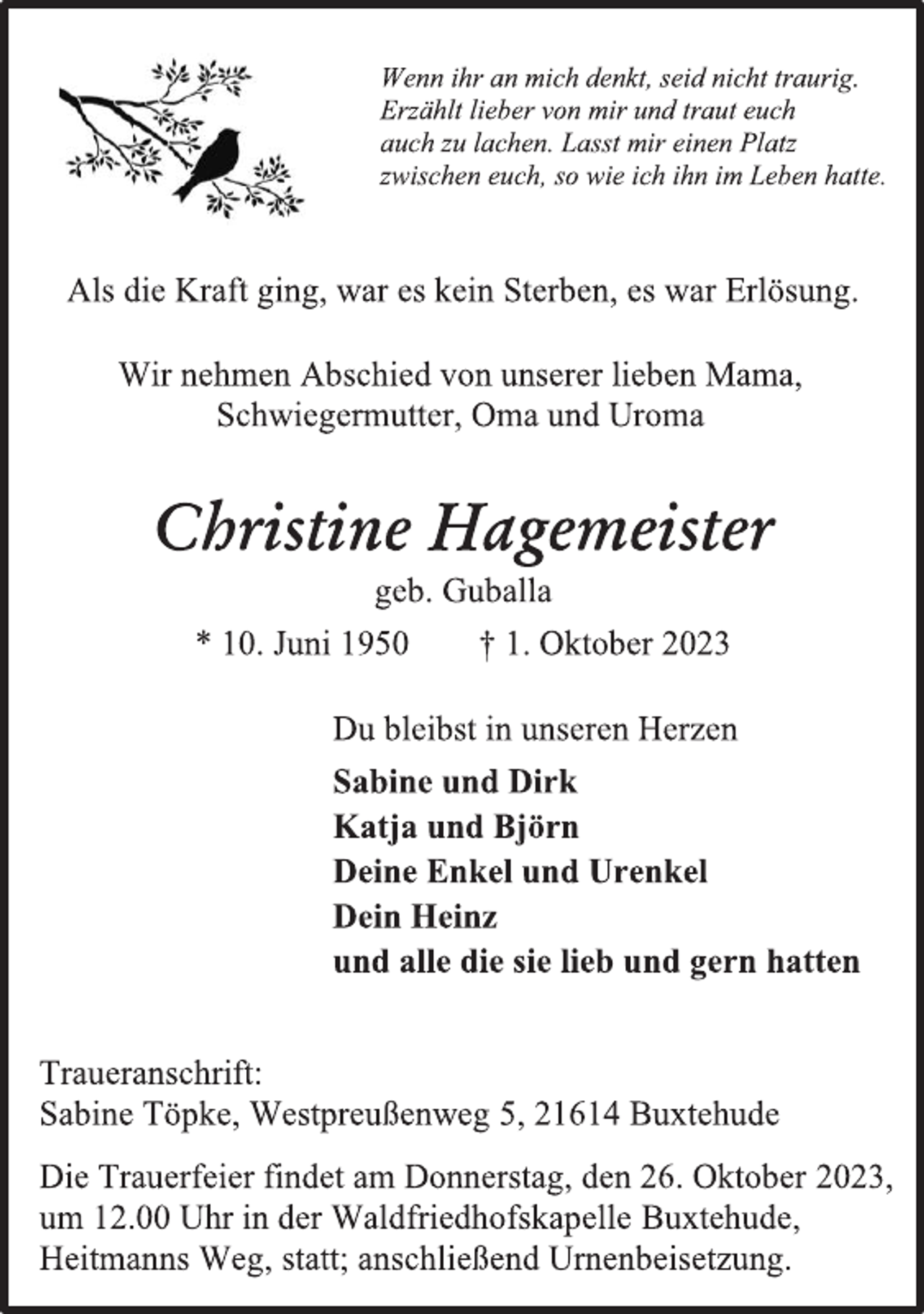 <p>Wenn ihr an mich denkt, seid nicht traurig.<br />Erzählt lieber von mir und traut euch<br />auch zu lachen. Lasst mir einen Platz<br />zwischen euch, so wie ich ihn im Leben hatte.<br />Als die Kraft ging, war es kein Sterben, es war Erlösung.<br />Wir nehmen Abschied von unserer lieben Mama,<br />Schwiegermutter, Oma und Uroma<br />Christine Hagemeister<br />geb. Guballa<br />* 10. Juni 1950 † 1. Oktober 2023<br />Du bleibst in unseren Herzen<br />Sabine und Dirk<br />Katja und Björn<br />Deine Enkel und Urenkel<br />Dein Heinz<br />und alle die sie lieb und gern hatten<br />Traueranschrift:<br />Sabine Töpke, Westpreußenweg 5, 21614 Buxtehude<br />Die Trauerfeier findet am Donnerstag, den 26. Oktober 2023,<br />um 12.00 Uhr in der Waldfriedhofskapelle Buxtehude,<br />Heitmanns Weg, statt; anschließend Urnenbeisetzung.</p>