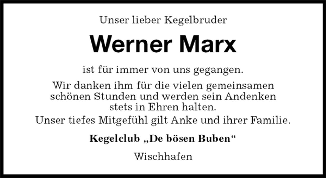 <p>Unser lieber Kegelbruder<br />Werner Marx<br />ist für immer von uns gegangen.<br />Wir danken ihm für die vielen gemeinsamen<br />schönen Stunden und werden sein Andenken<br />stets in Ehren halten.<br />Unser tiefes Mitgefühl gilt Anke und ihrer Familie.<br />Kegelclub „De bösen Buben“<br />Wischhafen</p>
