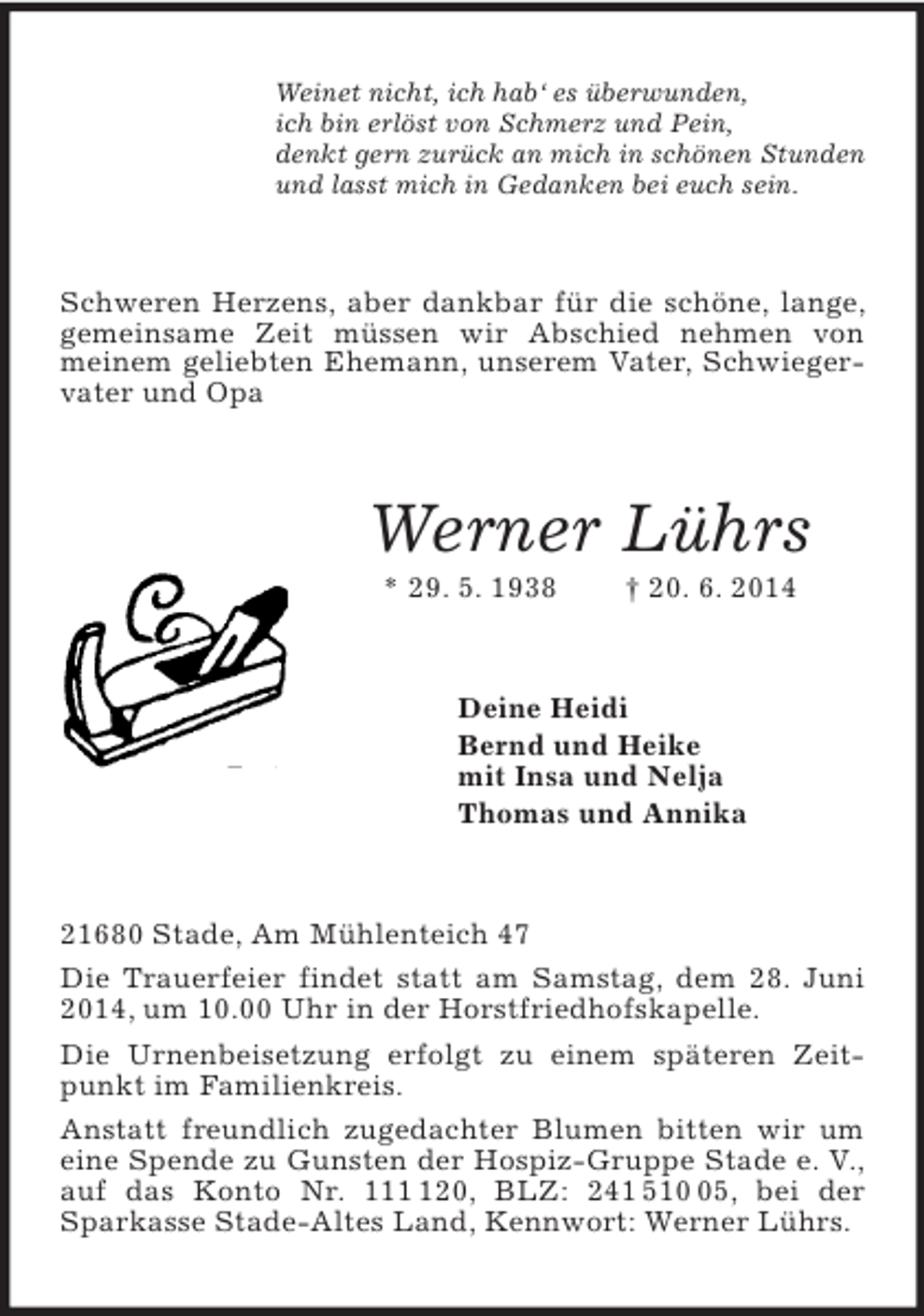 <p>Weinet nicht, ich hab‘ es überwunden,<br />ich bin erlöst von Schmerz und Pein,<br />denkt gern zurück an mich in schönen Stunden<br />und lasst mich in Gedanken bei euch sein.<br />Schweren Herzens, aber dankbar für die schöne, lange, gemeinsame Zeit müssen wir Abschied nehmen von meinem geliebten Ehemann, unserem Vater, Schwiegervater und Opa<br />Werner Lührs<br />* 29. 5. 1938 † 20. 6. 2014<br />Deine Heidi<br />Bernd und Heike<br />mit Insa und Nelja<br />Thomas und Annika<br />21680 Stade, Am Mühlenteich 47<br />Die Trauerfeier findet statt am Samstag, dem 28. Juni 2014, um 10.00 Uhr in der Horstfriedhofskapelle.<br />Die Urnenbeisetzung erfolgt zu einem späteren Zeitpunkt im Familienkreis.<br />Anstatt freundlich zugedachter Blumen bitten wir um eine Spende zu Gunsten der Hospiz-Gruppe Stade e. V., auf das Konto Nr. 111 120, BLZ: 241 510 05, bei der Sparkasse Stade-Altes Land, Kennwort: Werner Lührs.</p>