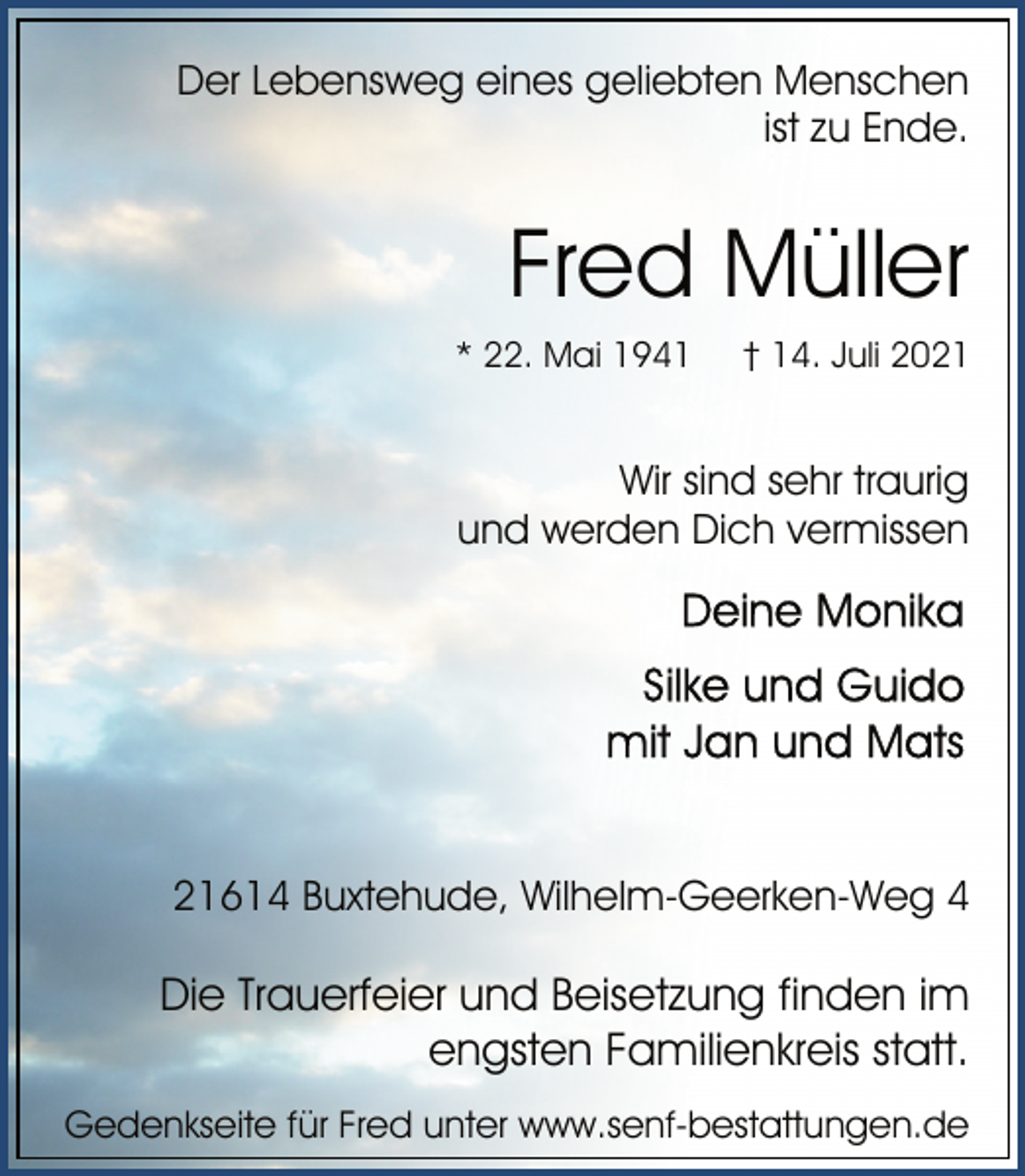 <p>Der Lebensweg eines geliebten Menschen<br />ist zu Ende.<br />Fred Müller<br />* 22. Mai 1941 † 14. Juli 2021<br />Wir sind sehr traurig<br />und werden Dich vermissen<br />Deine Monika<br />Silke und Guido<br />mit Jan und Mats<br />21614 Buxtehude, Wilhelm-Geerken-Weg 4<br />Die Trauerfeier und Beisetzung finden im<br />engsten Familienkreis statt.<br />Gedenkseite für Fred unter www.senf-bestattungen.de</p>