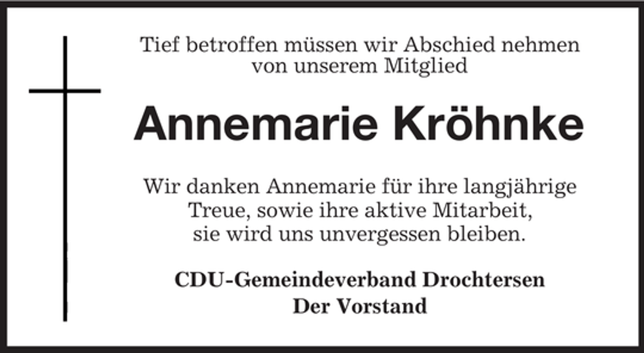 <p>Tief betroffen müssen wir Abschied nehmen<br />von unserem Mitglied</p><p>Annemarie Kröhnke<br />Wir danken Annemarie für ihre langjährige<br />Treue, sowie ihre aktive Mitarbeit,<br />sie wird uns unvergessen bleiben.<br />CDU-Gemeindeverband Drochtersen<br />Der Vorstand</p>