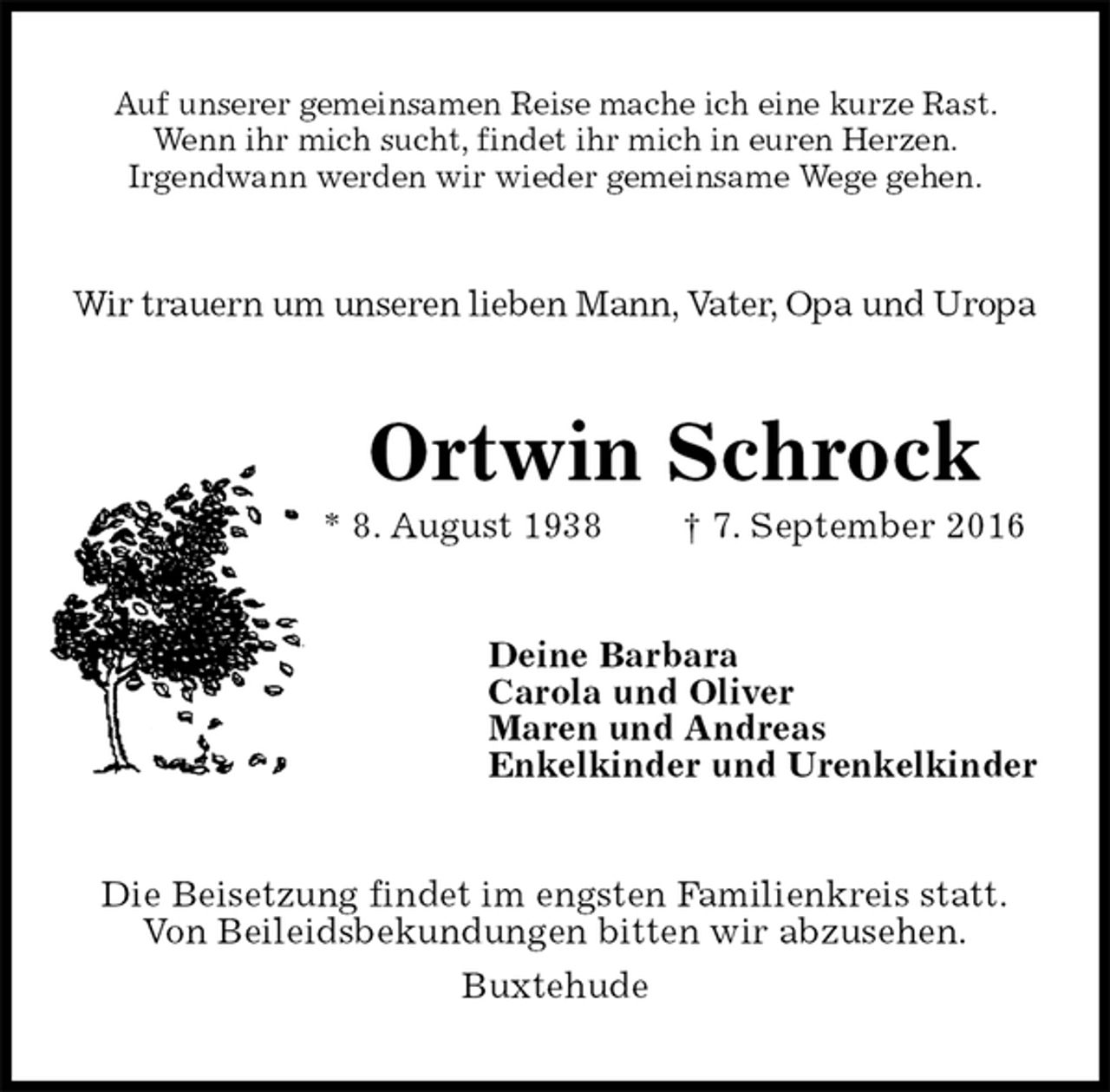 <p>Auf unserer gemeinsamen Reise mache ich eine kurze Rast.<br />Wenn ihr mich sucht, findet ihr mich in euren Herzen.<br />Irgendwann werden wir wieder gemeinsame Wege gehen.<br />Wir trauern um unseren lieben Mann, Vater, Opa und Uropa<br />Ortwin Schrock<br />* 8. August 1938 † 7. September 2016<br />Deine Barbara<br />Carola und Oliver<br />Maren und Andreas<br />Enkelkinder und Urenkelkinder<br />Die Beisetzung findet im engsten Familienkreis statt.<br />Von Beileidsbekundungen bitten wir abzusehen.<br />Buxtehude</p>