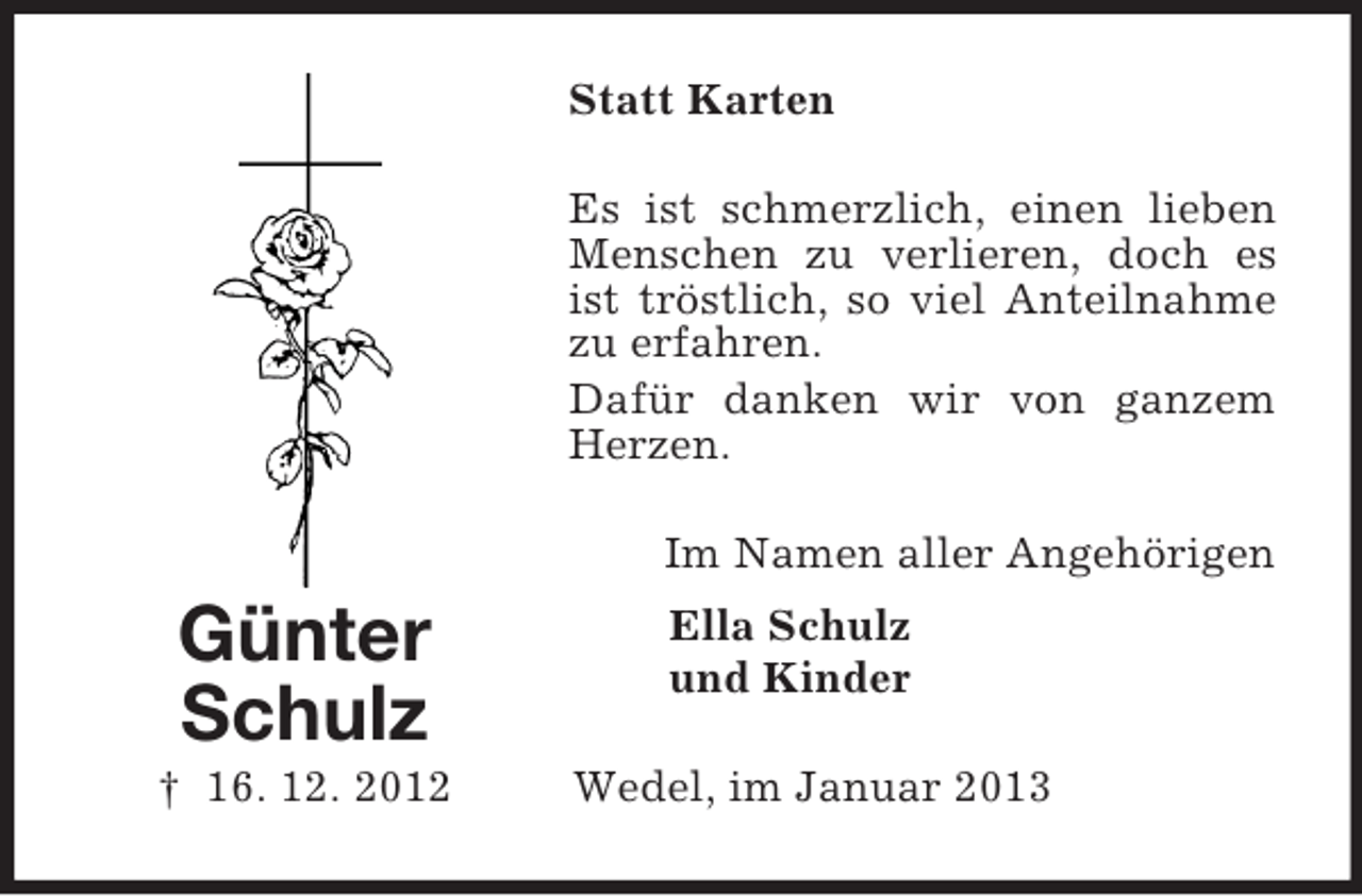 <p>Statt Karten<br />Es ist schmerzlich, einen lieben<br />Menschen zu verlieren, doch es<br />ist tröstlich, so viel Anteilnahme<br />zu erfahren.<br />Dafür danken wir von ganzem<br />Herzen.<br />Im Namen aller Angehörigen</p><p>Günter<br />Schulz<br />† 16. 12. 2012</p><p>Ella Schulz<br />und Kinder<br />Wedel, im Januar 2013</p>