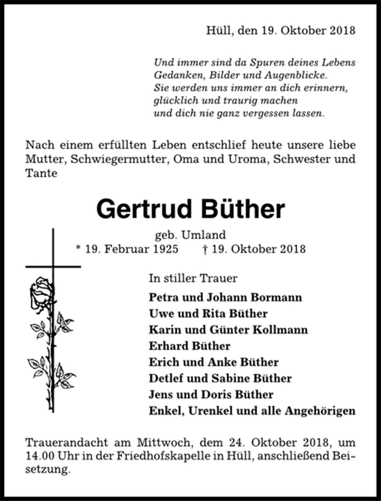 <p>Hüll, den 19. Oktober 2018<br />Und immer sind da Spuren deines Lebens<br />Gedanken, Bilder und Augenblicke.<br />Sie werden uns immer an dich erinnern,<br />glücklich und traurig machen<br />und dich nie ganz vergessen lassen.<br />Nach einem erfüllten Leben entschlief heute unsere liebe<br />Mutter, Schwiegermutter, Oma und Uroma, Schwester und<br />Tante<br />Gertrud Büther<br />geb. Umland<br />* 19. Februar 1925 † 19. Oktober 2018<br />In stiller Trauer<br />Petra und Johann Bormann<br />Uwe und Rita Büther<br />Karin und Günter Kollmann<br />Erhard Büther<br />Erich und Anke Büther<br />Detlef und Sabine Büther<br />Jens und Doris Büther<br />Enkel, Urenkel und alle Angehörigen<br />Trauerandacht am Mittwoch, dem 24. Oktober 2018, um<br />14.00 Uhr in der Friedhofskapelle in Hüll, anschließend Beisetzung.</p>