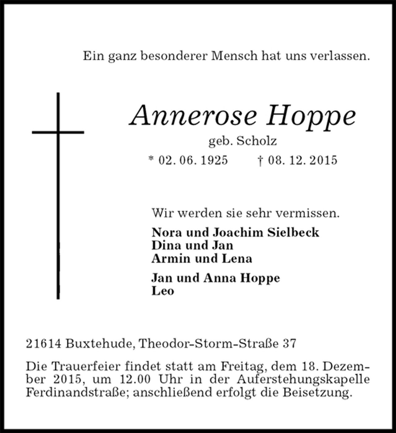 <p>Ein ganz besonderer Mensch hat uns verlassen.<br />Annerose Hoppe<br />geb. Scholz<br />* 02. 06. 1925 † 08. 12. 2015<br />Wir werden sie sehr vermissen.<br />Nora und Joachim Sielbeck<br />Dina und Jan<br />Armin und Lena<br />Jan und Anna Hoppe<br />Leo<br />21614 Buxtehude, Theodor-Storm-Straße 37<br />Die Trauerfeier findet statt am Freitag, dem 18. Dezember 2015, um 12.00 Uhr in der Auferstehungskapelle Ferdinandstraße; anschließend erfolgt die Beisetzung.</p>