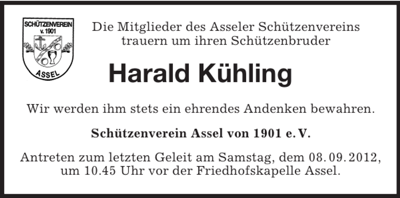 <p>Die Mitglieder des Asseler Schützenvereins<br />trauern um ihren Schützenbruder</p><p>Harald Kühling<br />Wir werden ihm stets ein ehrendes Andenken bewahren.<br />Schützenverein Assel von 1901 e. V.<br />Antreten zum letzten Geleit am Samstag, dem 08. 09. 2012,<br />um 10.45 Uhr vor der Friedhofskapelle Assel.</p>