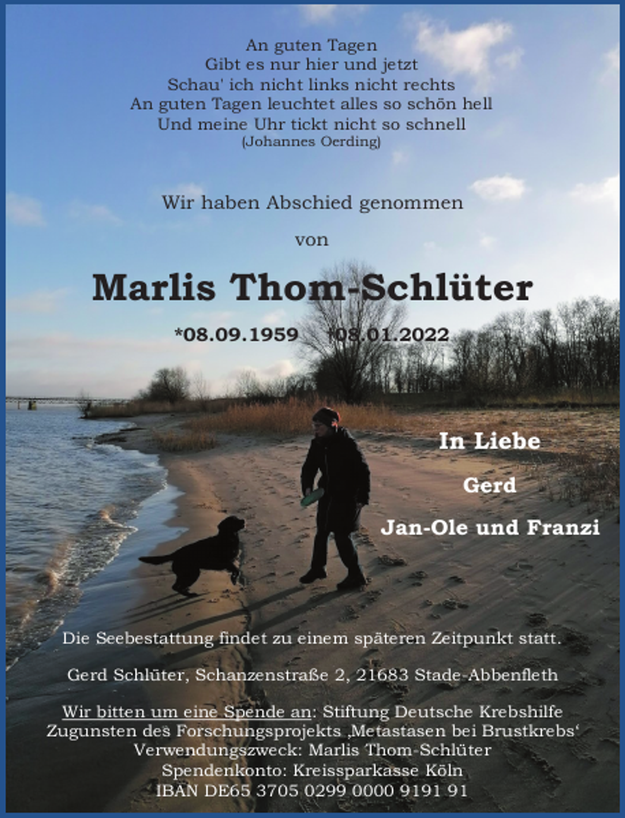 <p>An guten Tagen<br />Gibt es nur hier und jetzt<br />Schau' ich nicht links nicht rechts<br />An guten Tagen leuchtet alles so schön hell<br />Und meine Uhr tickt nicht so schnell<br />(Johannes Oerding)<br />Wir haben Abschied genommen<br />von<br />Marlis Thom-Schlüter<br />*08.09.1959 †08.01.2022<br />In Liebe<br />Gerd<br />Jan-Ole und Franzi<br />Die Seebestattung findet zu einem späteren Zeitpunkt statt.<br />Gerd Schlüter, Schanzenstraße 2, 21683 Stade-Abbenfleth<br />Wir bitten um eine Spende an: Stiftung Deutsche Krebshilfe<br />Zugunsten des Forschungsprojekts ‚Metastasen bei Brustkrebs'<br />Verwendungszweck: Marlis Thom-Schlüter<br />Spendenkonto: Kreissparkasse Köln<br />IBAN DE65 3705 0299 0000 9191 91</p>
