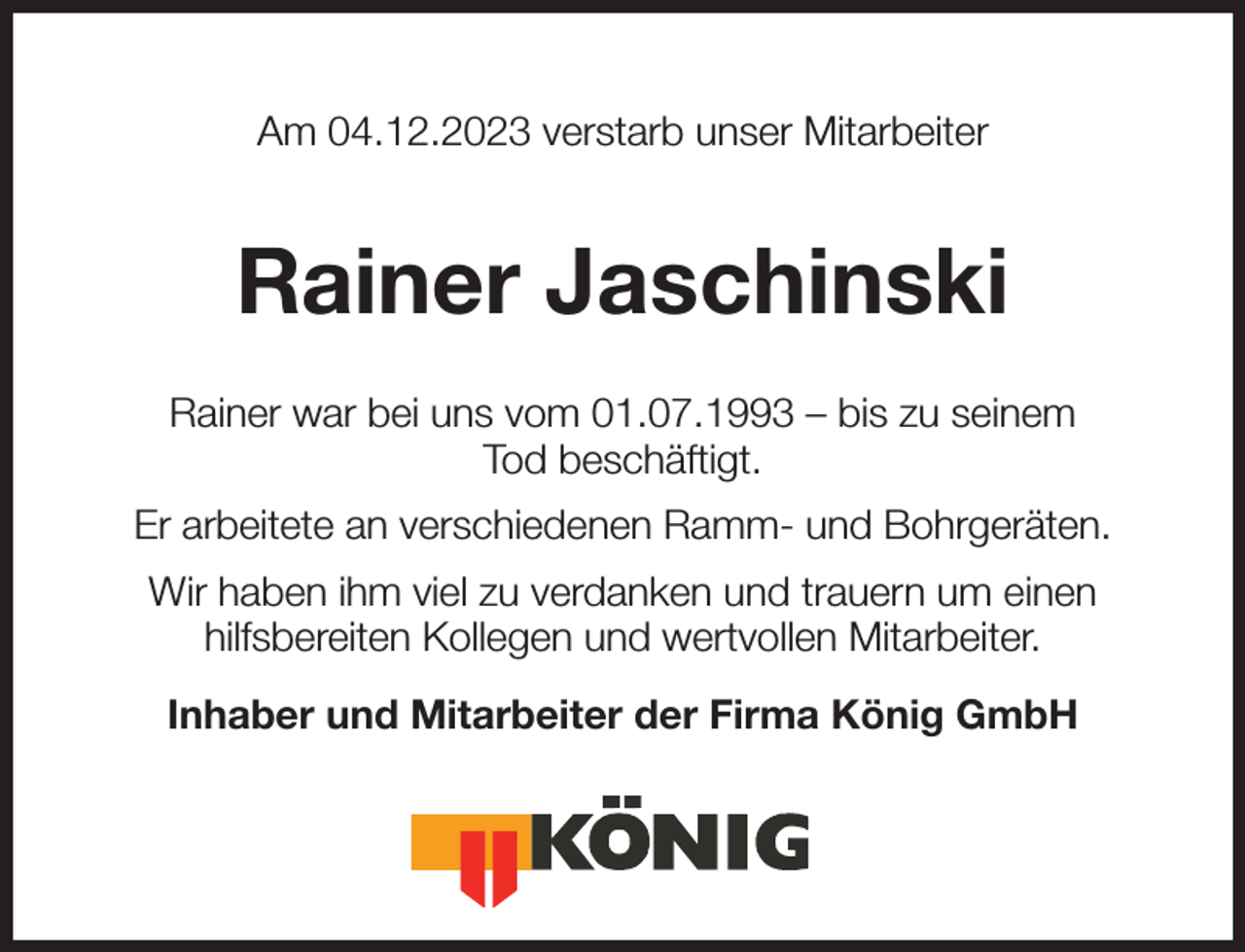 <p>Am 04.12.2023 verstarb unser Mitarbeiter<br />Rainer Jaschinski<br />Rainer war bei uns vom 01.07.1993 - bis zu seinem<br />Tod beschäftigt.<br />Er arbeitete an verschiedenen Ramm- und Bohrgeräten.<br />Wir haben ihm viel zu verdanken und trauern um einen<br />hilfsbereiten Kollegen und wertvollen Mitarbeiter.<br />Inhaber und Mitarbeiter der Firma König GmbH</p>