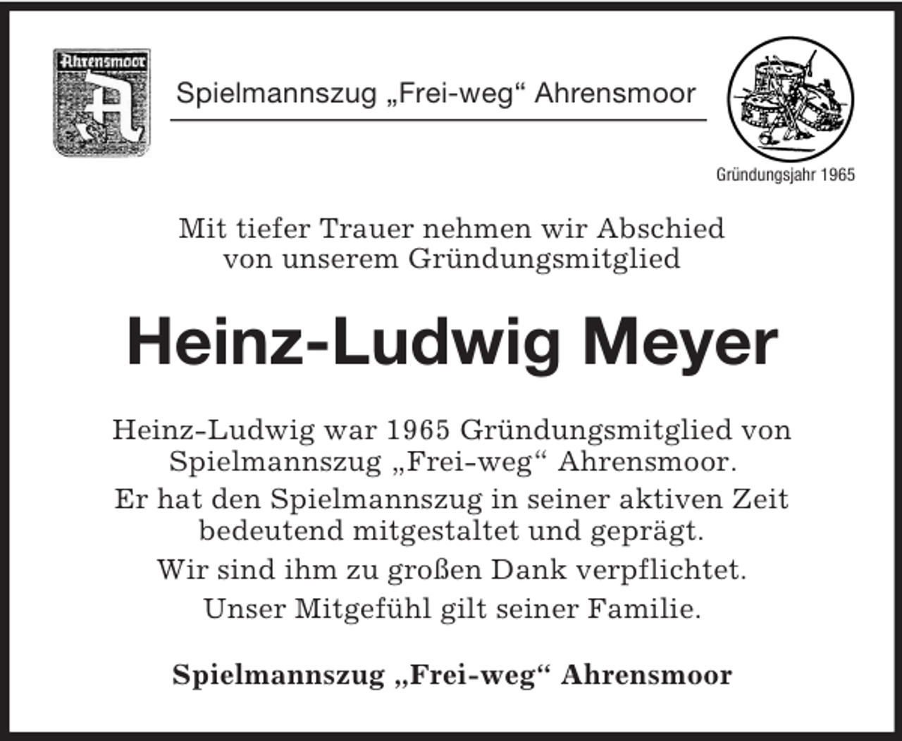 <p>Gründungsjahr 1965<br />Spielmannszug „Frei-weg“ Ahrensmoor</p><p>Mit tiefer Trauer nehmen wir Abschied<br />von unserem Gründungsmitglied<br />Heinz-Ludwig Meyer<br />Heinz-Ludwig war 1965 Gründungsmitglied von<br />Spielmannszug „Frei-weg“ Ahrensmoor.<br />Er hat den Spielmannszug in seiner aktiven Zeit<br />bedeutend mitgestaltet und geprägt.<br />Wir sind ihm zu großen Dank verpflichtet.<br />Unser Mitgefühl gilt seiner Familie.<br />Spielmannszug „Frei-weg“ Ahrensmoor</p>