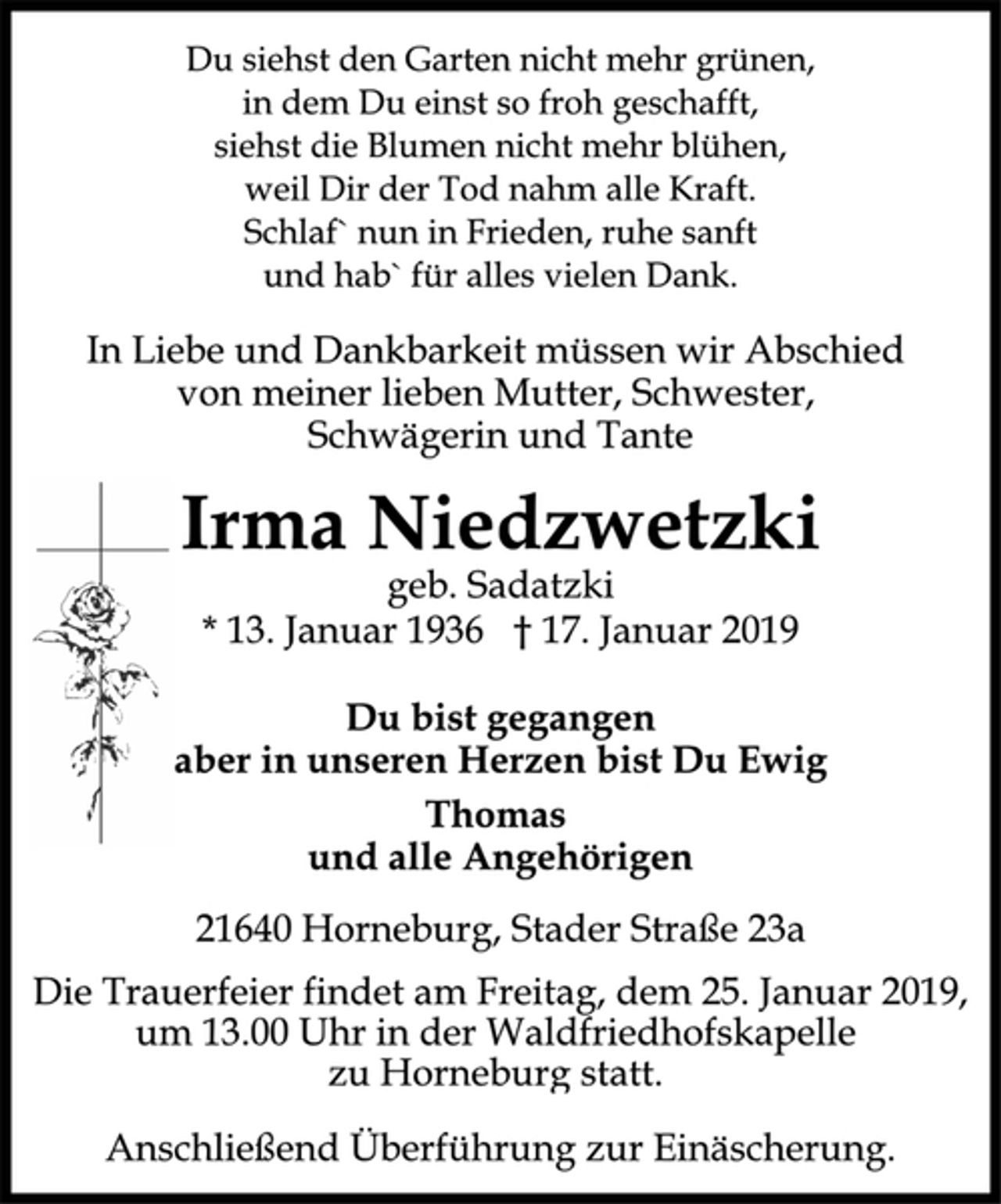 <p>Du siehst den Garten nicht mehr grünen,<br />in dem Du einst so froh geschafft,<br />siehst die Blumen nicht mehr blühen,<br />weil Dir der Tod nahm alle Kraft.<br />Schlaf`nun in Frieden, ruhe sanft<br />und hab`für alles vielen Dank.<br />In Liebe und Dankbarkeit müssen wir Abschied<br />von meiner lieben Mutter, Schwester,<br />Schwägerin und Tante<br />Irma Niedzwetzki<br />geb. Sadatzki<br />* 13. Januar 1936 † 17. Januar 2019<br />Du bist gegangen<br />aber in unseren Herzen bist Du Ewig<br />Thomas<br />und alle Angehörigen<br />21640 Horneburg, Stader Straße 23a<br />Die Trauerfeier findet am Freitag, dem 25. Januar 2019,<br />um 13.00 Uhr in der Waldfriedhofskapelle<br />zu Horneburg statt.<br />Anschließend Überführung zur Einäscherung.</p>