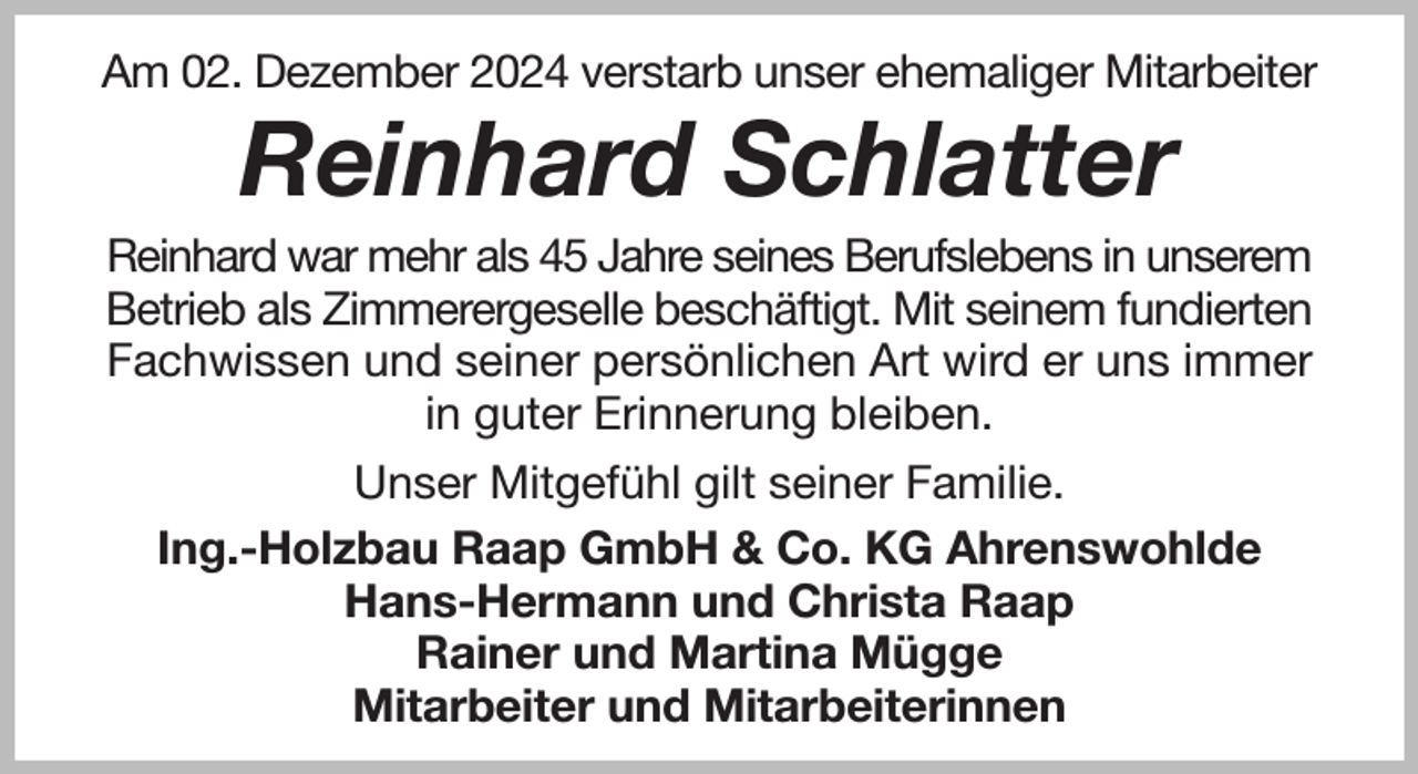 <p>Am 02. Dezember 2024 verstarb unser ehemaliger Mitarbeiter<br />Reinhard Schlatter<br />Reinhard war mehr als 45 Jahre seines Berufslebens in unserem Betrieb als Zimmerergeselle beschäftigt. Mit seinem fundierten Fachwissen und seiner persönlichen Art wird er uns immer in guter Erinnerung bleiben.<br />Unser Mitgefühl gilt seiner Familie.<br />Ing.-Holzbau Raap GmbH &amp; Co. KG Ahrenswohlde<br />Hans-Hermann und Christa Raap<br />Rainer und Martina Mügge<br />Mitarbeiter und Mitarbeiterinnen</p>