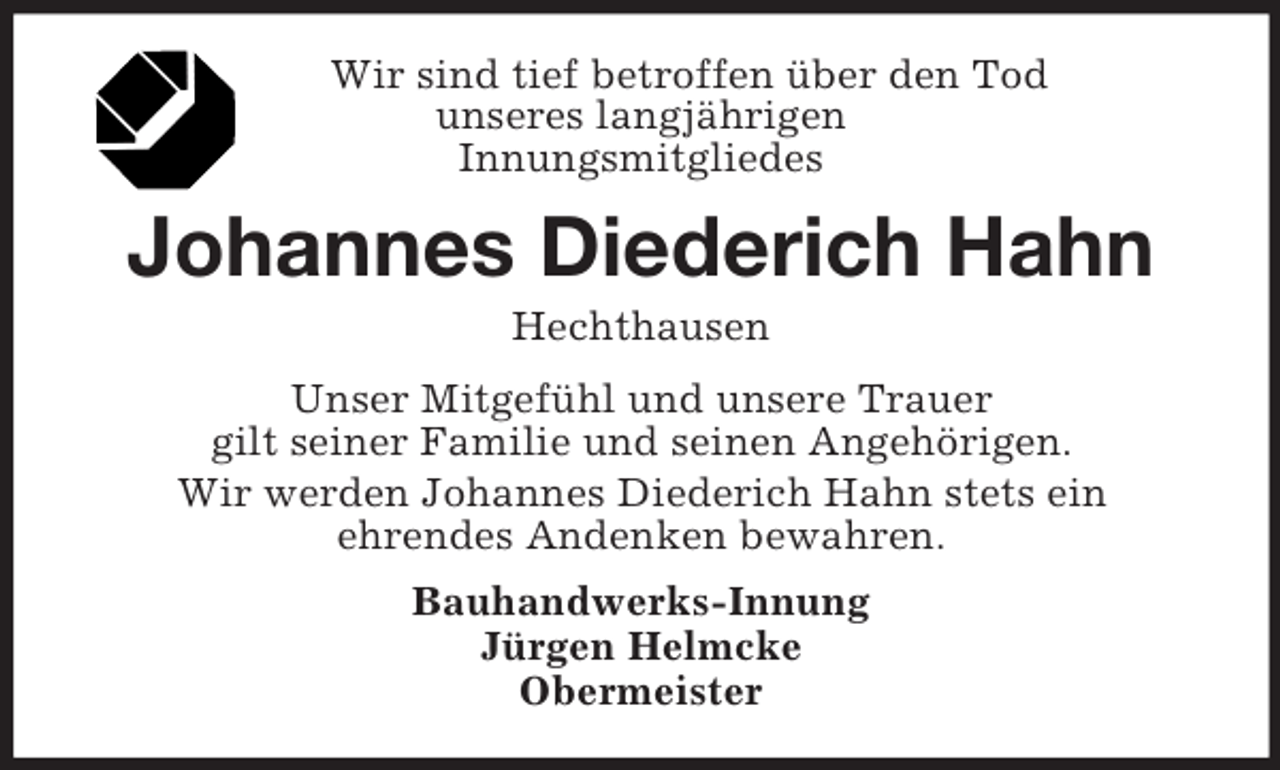 <p>Wir sind tief betroffen über den Tod<br />unseres langjährigen<br />Innungsmitgliedes</p>
<p>Johannes Diederich Hahn<br />Hechthausen<br />Unser Mitgefühl und unsere Trauer<br />gilt seiner Familie und seinen Angehörigen.<br />Wir werden Johannes Diederich Hahn stets ein<br />ehrendes Andenken bewahren.<br />Bauhandwerks-Innung<br />Jürgen Helmcke<br />Obermeister</p>