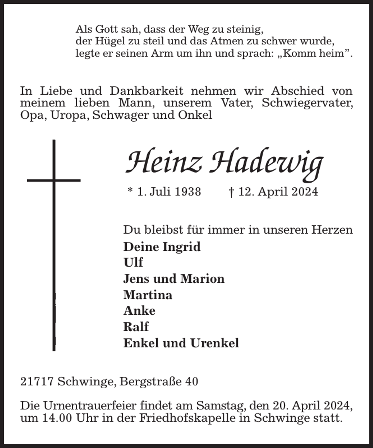 <p>Als Gott sah, dass der Weg zu steinig,<br />der Hügel zu steil und das Atmen zu schwer wurde,<br />legte er seinen Arm um ihn und sprach: „Komm heim”.<br />In Liebe und Dankbarkeit nehmen wir Abschied von meinem lieben Mann, unserem Vater, Schwiegervater, Opa, Uropa, Schwager und Onkel<br />Heinz Hadewig<br />* 1. Juli 1938 † 12. April 2024<br />Du bleibst für immer in unseren Herzen<br />Deine Ingrid<br />Ulf<br />Jens und Marion<br />Martina<br />Anke<br />Ralf<br />Enkel und Urenkel<br />21717 Schwinge, Bergstraße 40</p><p>Die Urnentrauerfeier findet am Samstag, den 20. April 2024,<br />um 14.00 Uhr in der Friedhofskapelle in Schwinge statt.</p>