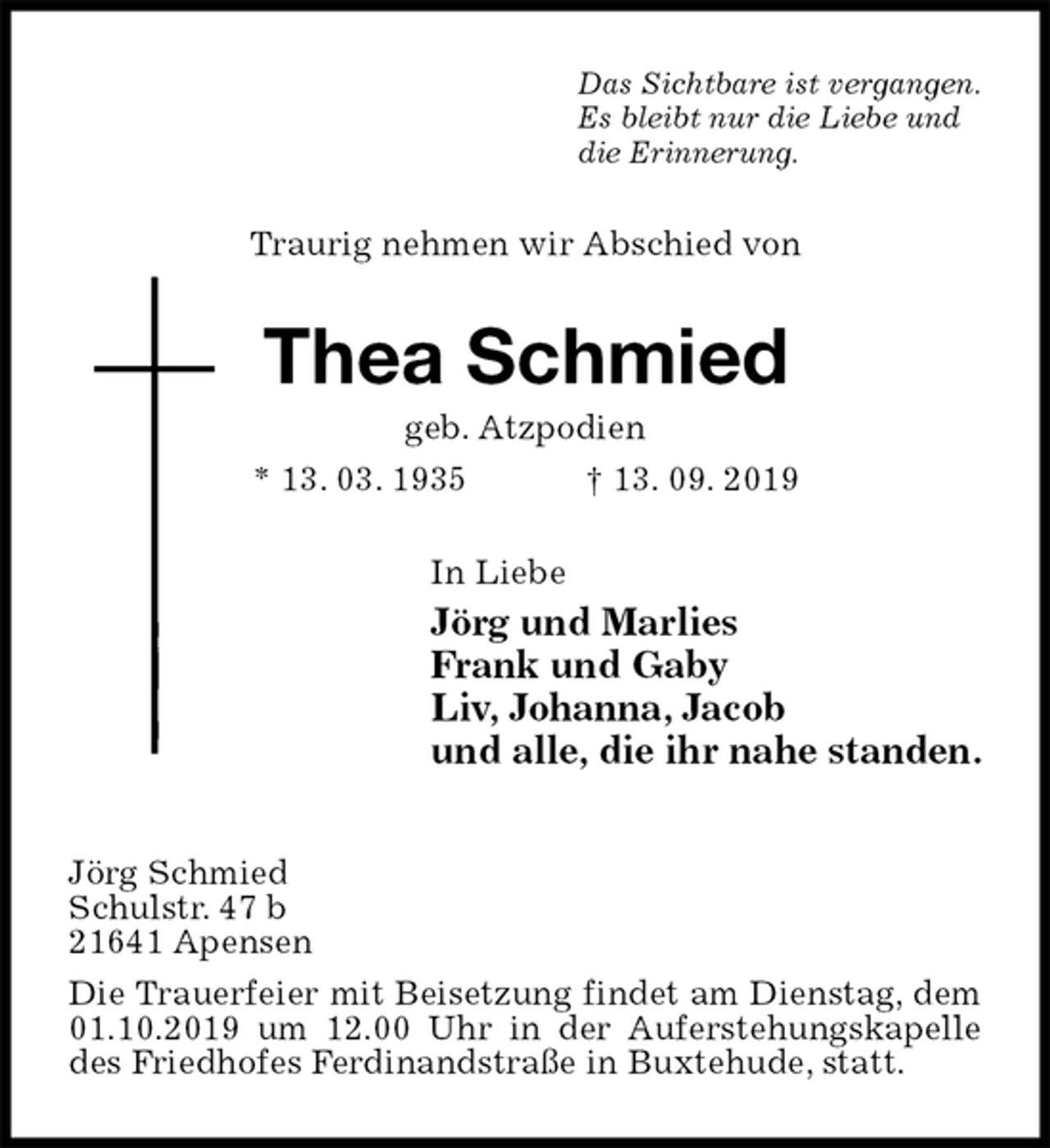 <p>Das Sichtbare ist vergangen.<br />Es bleibt nur die Liebe und<br />die Erinnerung.<br />Traurig nehmen wir Abschied von<br />Thea Schmied<br />geb. Atzpodien<br />* 13. 03. 1935 † 13. 09. 2019<br />In Liebe<br />Jörg und Marlies<br />Frank und Gaby<br />Liv, Johanna, Jacob<br />und alle, die ihr nahe standen.<br />Jörg Schmied<br />Schulstr. 47 b<br />21641 Apensen<br />Die Trauerfeier mit Beisetzung findet am Dienstag, dem 01.10.2019 um 12.00 Uhr in der Auferstehungskapelle des Friedhofes Ferdinandstraße in Buxtehude, statt.</p>