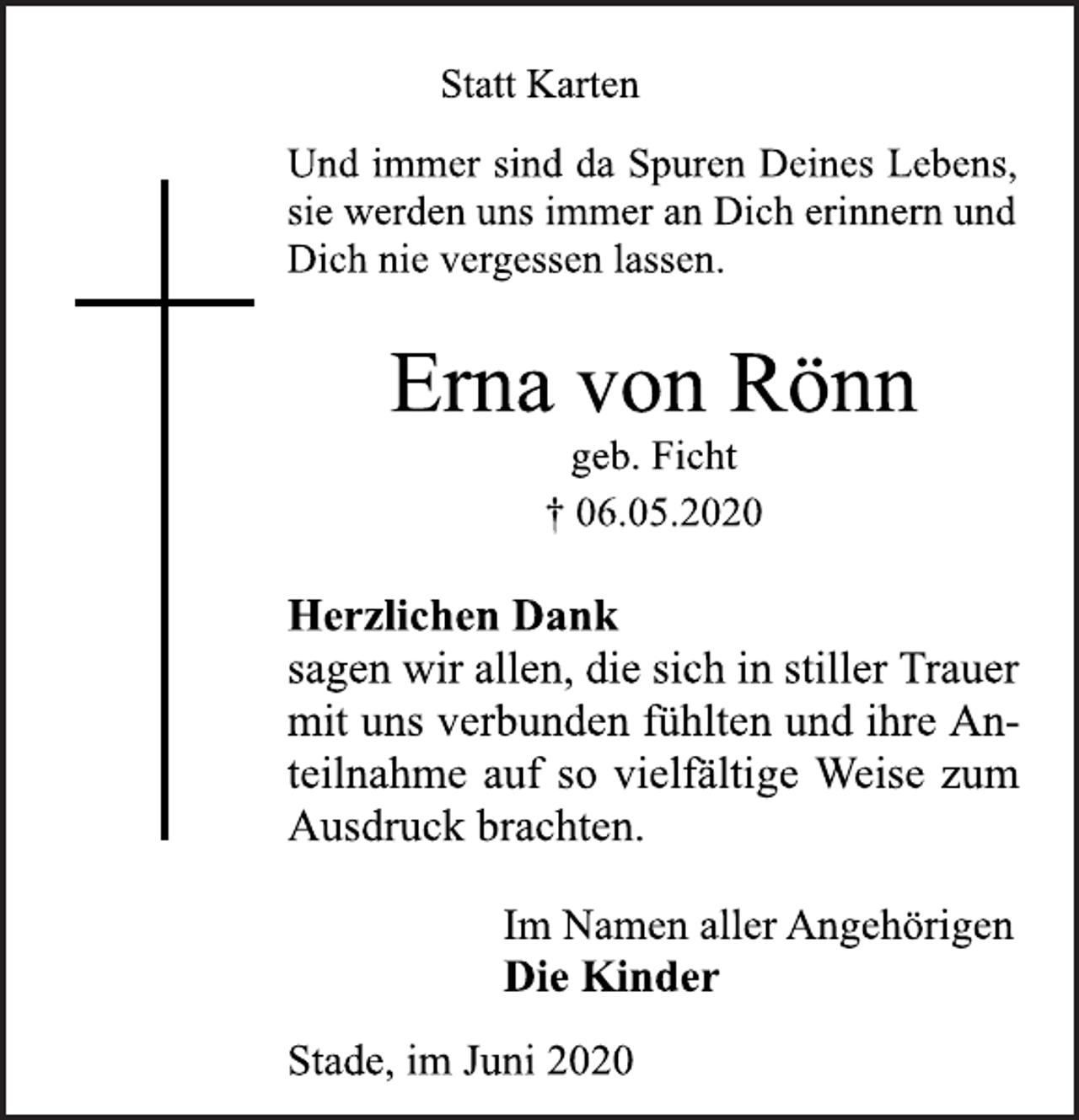 <p>Statt Karten<br />Und immer sind da Spuren Deines Lebens, sie werden uns immer an Dich erinnern und Dich nie vergessen lassen.<br />Erna von Rönn<br />† 06.05.2020<br />Herzlichen Dank sagenwirallen,die sich in stillerTrauer mit uns verbunden fühlten und ihre Anteilnahme auf so vielfältige Weise zum Ausdruck brachten.<br />Im Namen aller Angehörigen<br />Die Kinder<br />Stade, im Juni 2020</p>