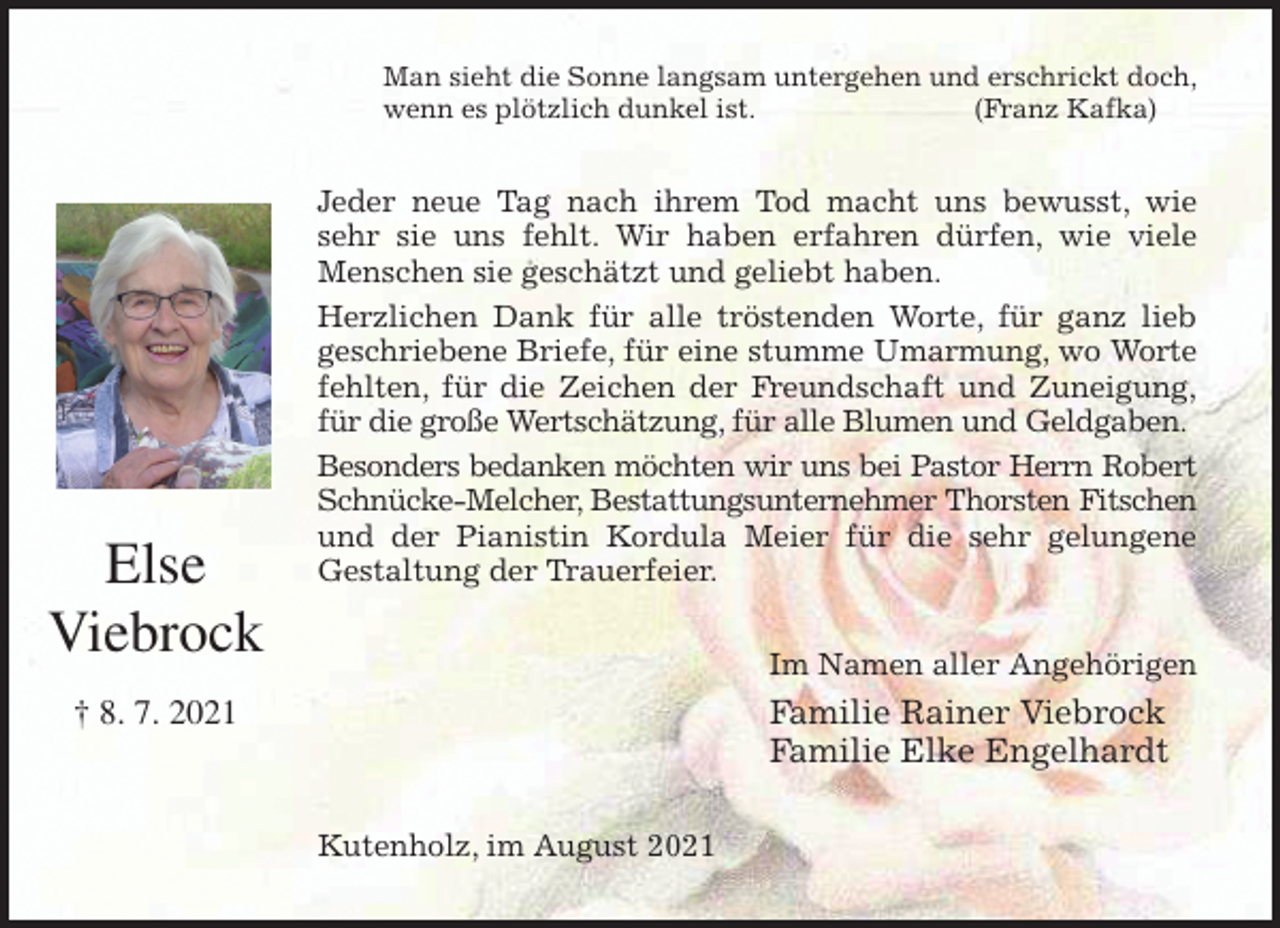 <p>Man sieht die Sonne langsam untergehen und erschrickt doch,<br />wenn es plötzlich dunkel ist. (Franz Kafka)<br />Jeder neue Tag nach ihrem Tod macht uns bewusst, wie<br />sehr sie uns fehlt. Wir haben erfahren dürfen, wie viele<br />Menschen sie geschätzt und geliebt haben.<br />Herzlichen Dank für alle tröstenden Worte, für ganz lieb<br />geschriebene Briefe, für eine stumme Umarmung, wo Worte<br />fehlten, für die Zeichen der Freundschaft und Zuneigung,<br />für die große Wertschätzung, für alle Blumen und Geldgaben.<br />Besonders bedanken möchten wir uns bei Pastor Herrn Robert<br />Schnücke-Melcher, Bestattungsunternehmer Thorsten Fitschen<br />und der Pianistin Kordula Meier für die sehr gelungene<br />Gestaltung der Trauerfeier.<br />Im Namen aller Angehörigen<br />Familie Rainer Viebrock<br />Familie Elke Engelhardt<br />Kutenholz, im August 2021<br />Else<br />Viebrock<br />† 8. 7. 2021</p>