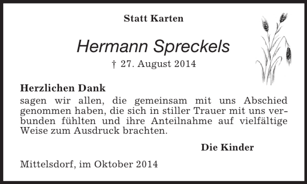 <p>Statt Karten<br />Hermann Spreckels<br />† 27. August 2014<br />Herzlichen Dank<br />sagen wir allen, die gemeinsam mit uns Abschied<br />genommen haben, die sich in stiller Trauer mit uns verbunden fühlten und ihre Anteilnahme auf vielfältige Weise zum Ausdruck brachten.<br />Die Kinder<br />Mittelsdorf, im Oktober 2014</p>