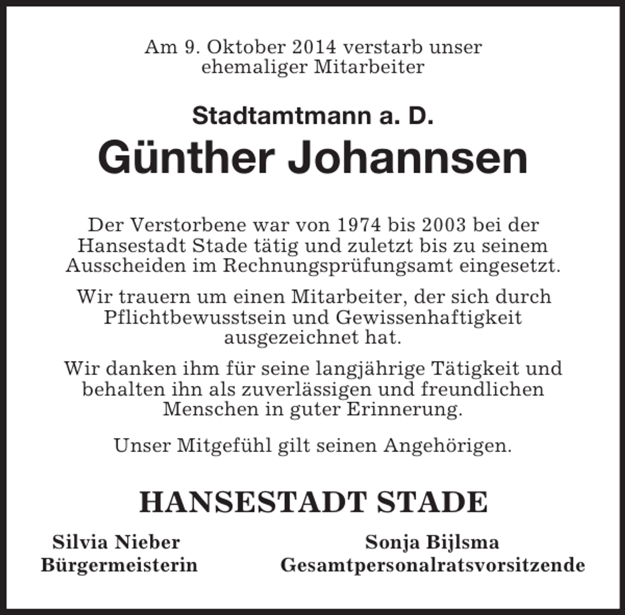 <p>Am 9. Oktober 2014 verstarb unser<br />ehemaliger Mitarbeiter</p><p>Stadtamtmann a. D.<br />Günther Johannsen<br />Der Verstorbene war von 1974 bis 2003 bei der<br />Hansestadt Stade tätig und zuletzt bis zu seinem<br />Ausscheiden im Rechnungsprüfungsamt eingesetzt.<br />Wir trauern um einen Mitarbeiter, der sich durch Pflichtbewusstsein und Gewissenhaftigkeit<br />ausgezeichnet hat.<br />Wir danken ihm für seine langjährige Tätigkeit und<br />behalten ihn als zuverlässigen und freundlichen<br />Menschen in guter Erinnerung.<br />Unser Mitgefühl gilt seinen Angehörigen.<br />HANSESTADT STADE<br />Silvia Nieber Sonja Bijlsma<br />Bürgermeisterin Gesamtpersonalratsvorsitzende</p>