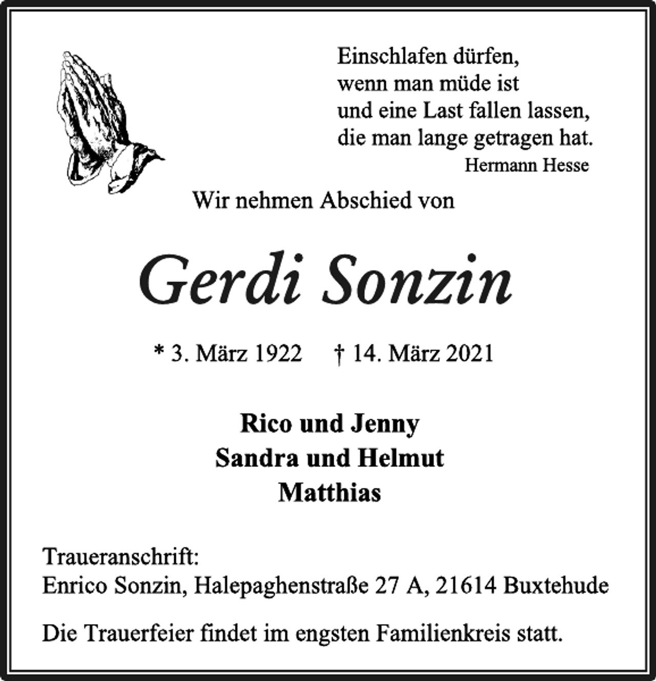 <p>Einschlafen dürfen,<br />wenn man müde ist<br />und eine Last fallen lassen,<br />die man lange getragen hat.<br />Hermann Hesse<br />Wir nehmen Abschied von<br />Gerdi Sonzin<br />* 3. März 1922 † 14. März 2021<br />Rico und Jenny<br />Sandra und Helmut<br />Matthias<br />Die Trauerfeier findet im engsten Familienkreis statt.<br />Traueranschrift:<br />Enrico Sonzin, Halepaghenstraße 27 A, 21614 Buxtehude</p>