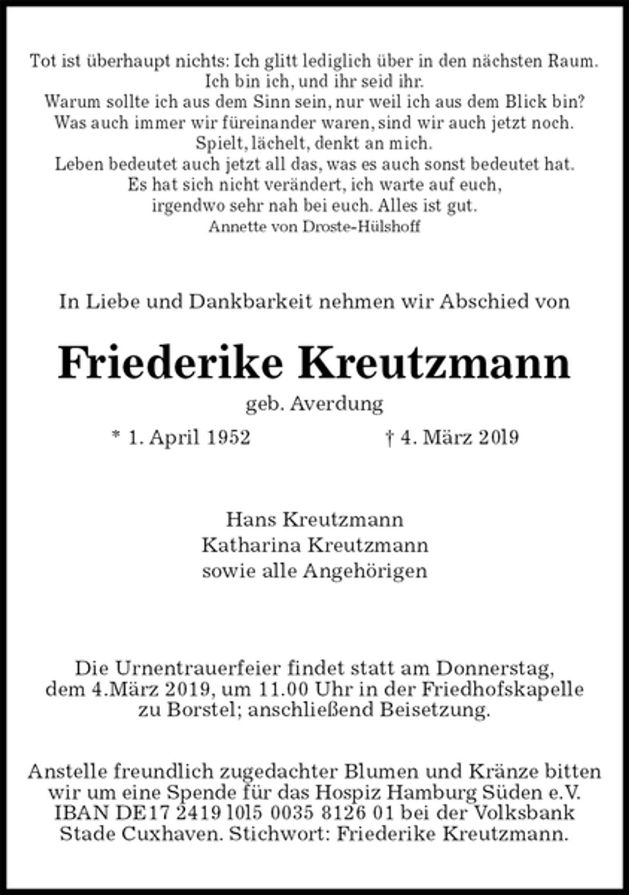 <p>Tot ist überhaupt nichts: Ich glitt lediglich über in den nächsten Raum.<br />Ich bin ich, und ihr seid ihr.<br />Warum sollte ich aus dem Sinn sein, nur weil ich aus dem Blick bin?<br />Was auch immer wir füreinander waren, sind wir auch jetzt noch.<br />Spielt, lächelt, denkt an mich.<br />Leben bedeutet auch jetzt all das, was es auch sonst bedeutet hat.<br />Es hat sich nicht verändert, ich warte auf euch,<br />irgendwo sehr nah bei euch. Alles ist gut.<br />Annette von Droste-Hülshoff<br />In Liebe und Dankbarkeit nehmen wir Abschied von<br />Friederike Kreutzmann<br />geb. Averdung<br />* 1. April 1952 † 4. März 20l9<br />Hans Kreutzmann<br />Katharina Kreutzmann<br />sowie alle Angehörigen</p><p>Die Urnentrauerfeier findet statt am Donnerstag,<br />dem 4.März 2019, um 11.00 Uhr in der Friedhofskapelle<br />zu Borstel; anschließend Beisetzung.</p><p>Anstelle freundlich zugedachter Blumen und Kränze bitten<br />wir um eine Spende für das Hospiz Hamburg Süden e.V.<br />IBAN DE17 2419 l0l5 0035 8126 01 bei der Volksbank<br />Stade Cuxhaven. Stichwort: Friederike Kreutzmann.</p>