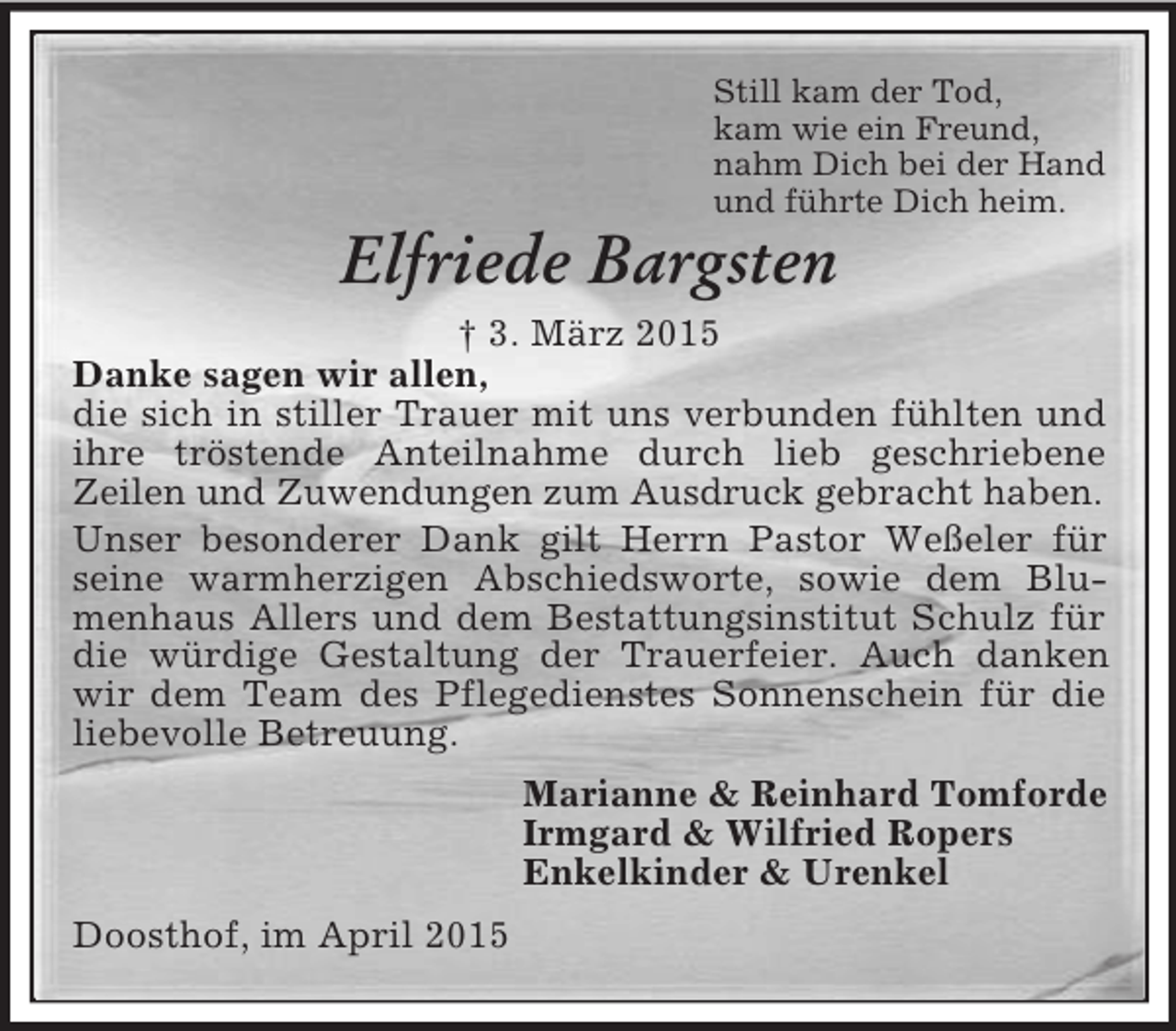<p>Still kam der Tod,<br />kam wie ein Freund,<br />nahm Dich bei der Hand<br />und führte Dich heim.<br />Elfriede Bargsten<br />† 3. März 2015<br />Danke sagen wir allen,<br />die sich in stiller Trauer mit uns verbunden fühlten und ihre tröstende Anteilnahme durch lieb geschriebene<br />Zeilen und Zuwendungen zum Ausdruck gebracht haben.<br />Unser besonderer Dank gilt Herrn Pastor Weßeler für seine warmherzigen Abschiedsworte, sowie dem Blumenhaus Allers und dem Bestattungsinstitut Schulz für die würdige Gestaltung der Trauerfeier. Auch danken wir dem Team des Pflegedienstes Sonnenschein für die liebevolle Betreuung.<br />Marianne</p>