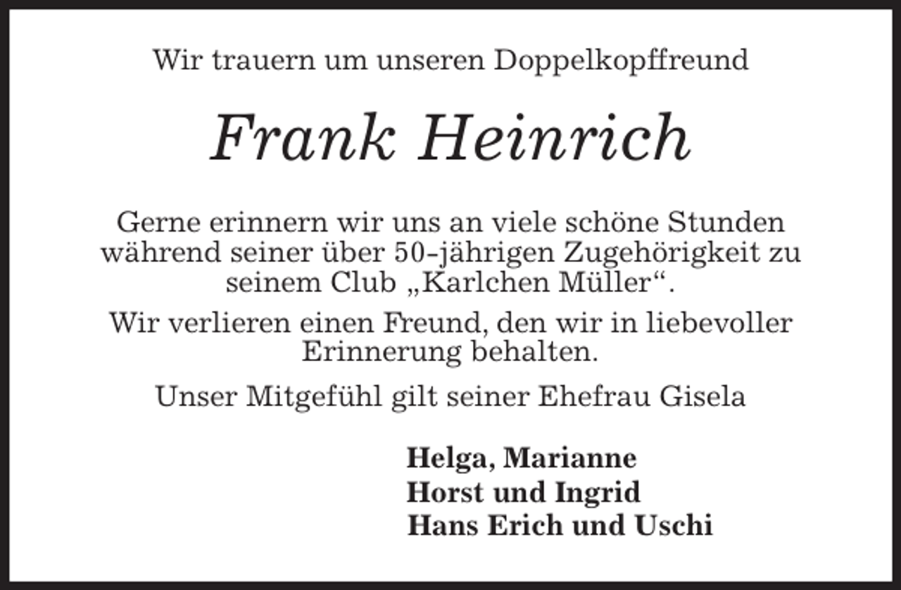 <p>Wir trauern um unseren Doppelkopffreund<br />Frank Heinrich<br />Gerne erinnern wir uns an viele schöne Stunden<br />während seiner über 50-jährigen Zugehörigkeit zu<br />seinem Club „Karlchen Müller“.<br />Wir verlieren einen Freund, den wir in liebevoller<br />Erinnerung behalten.<br />Unser Mitgefühl gilt seiner Ehefrau Gisela<br />Helga, Marianne<br />Horst und Ingrid<br />Hans Erich und Uschi</p>