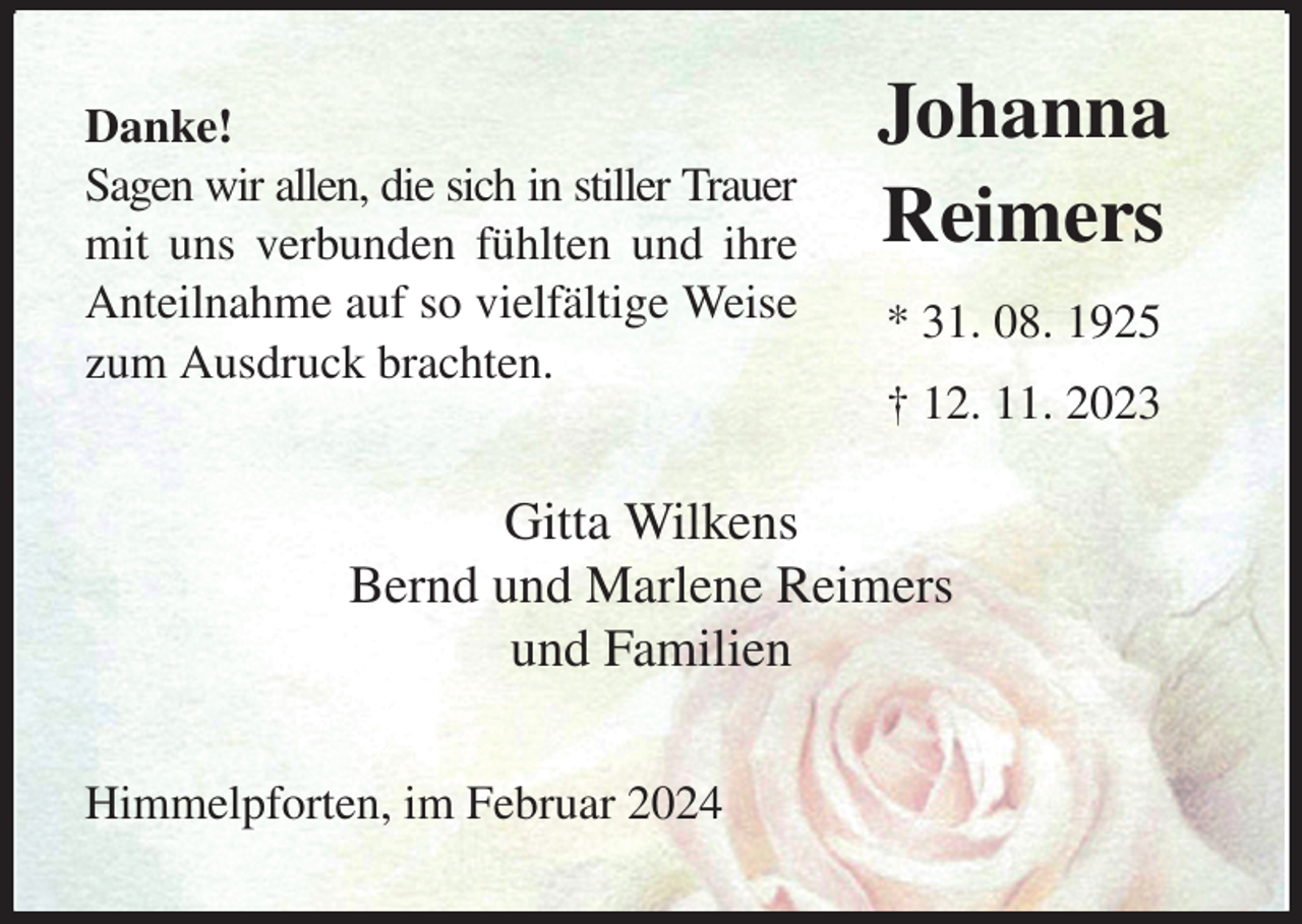 <p>Danke!<br />Sagen wir allen, die sich in stiller Trauer<br />mit uns verbunden fühlten und ihre<br />Anteilnahme auf so vielfältige Weise<br />zum Ausdruck brachten.<br />Gitta Wilkens<br />Bernd und Marlene Reimers<br />und Familien<br />Himmelpforten, im Februar 2024<br />Johanna<br />Reimers<br />* 31. 08. 1925<br />† 12. 11. 2023</p>