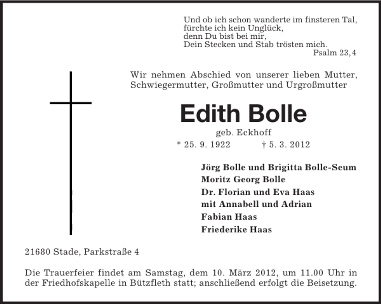 <p>Und ob ich schon wanderte im finsteren Tal,<br />fürchte ich kein Unglück,<br />denn Du bist bei mir,<br />Dein Stecken und Stab trösten mich.<br />Psalm 23, 4</p><p>Wir nehmen Abschied von unserer lieben Mutter,<br />Schwiegermutter, Großmutter und Urgroßmutter</p><p>Edith Bolle<br />geb. Eckhoff<br />* 25. 9. 1922<br />† 5. 3. 2012<br />Jörg Bolle und Brigitta Bolle-Seum<br />Moritz Georg Bolle<br />Dr. Florian und Eva Haas<br />mit Annabell und Adrian<br />Fabian Haas<br />Friederike Haas<br />21680 Stade, Parkstraße 4<br />Die Trauerfeier findet am Samstag, dem 10. März 2012, um 11.00 Uhr in<br />der Friedhofskapelle in Bützfleth statt; anschließend erfolgt die Beisetzung.</p>