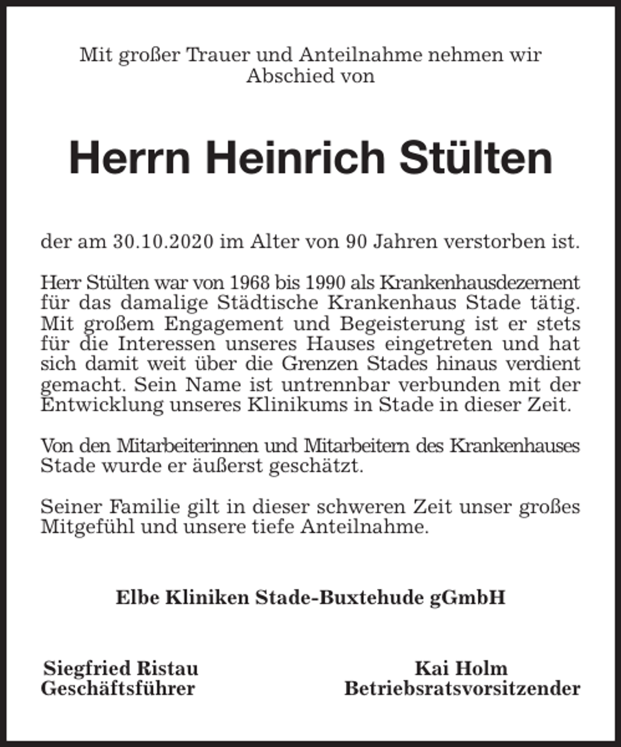 <p>Mit großer Trauer und Anteilnahme nehmen wir<br />Abschied von<br />Herrn Heinrich Stülten<br />der am 30.10.2020 im Alter von 90 Jahren verstorben ist.</p>
<p>Herr Stülten war von 1968 bis 1990 als Krankenhausdezernent<br />für das damalige Städtische Krankenhaus Stade tätig.<br />Mit großem Engagement und Begeisterung ist er stets<br />für die Interessen unseres Hauses eingetreten und hat<br />sich damit weit über die Grenzen Stades hinaus verdient<br />gemacht. Sein Name ist untrennbar verbunden mit der<br />Entwicklung unseres Klinikums in Stade in dieser Zeit.</p>
<p>Von den Mitarbeiterinnen und Mitarbeitern des Krankenhauses<br />Stade wurde er äußerst geschätzt.</p>
<p>Seiner Familie gilt in dieser schweren Zeit unser großes<br />Mitgefühl und unsere tiefe Anteilnahme.<br />Elbe Kliniken Stade-Buxtehude gGmbH<br />Siegfried Ristau Kai Holm<br />Geschäftsführer Betriebsratsvorsitzender</p>