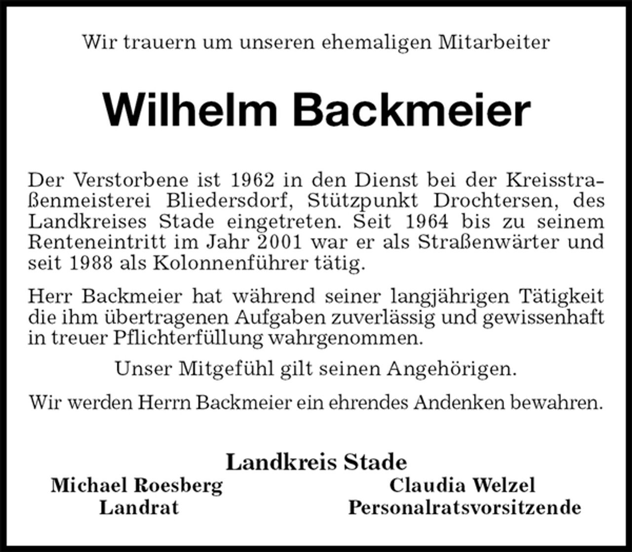 <p>Wir trauern um unseren ehemaligen Mitarbeiter<br />Wilhelm Backmeier<br />Der Verstorbene ist 1962 in den Dienst bei der Kreisstraßenmeisterei Bliedersdorf, Stützpunkt Drochtersen, des Landkreises Stade eingetreten. Seit 1964 bis zu seinem Renteneintritt im Jahr 2001 war er als Straßenwärter und seit 1988 als Kolonnenführer tätig.<br />Herr Backmeier hat während seiner langjährigen Tätigkeit die ihm übertragenen Aufgaben zuverlässig und gewissenhaft in treuer Pflichterfüllung wahrgenommen.<br />Unser Mitgefühl gilt seinen Angehörigen.<br />Wir werden Herrn Backmeier ein ehrendes Andenken bewahren.<br />Landkreis Stade<br />Michael Roesberg Claudia Welzel<br />Landrat Personalratsvorsitzende</p>