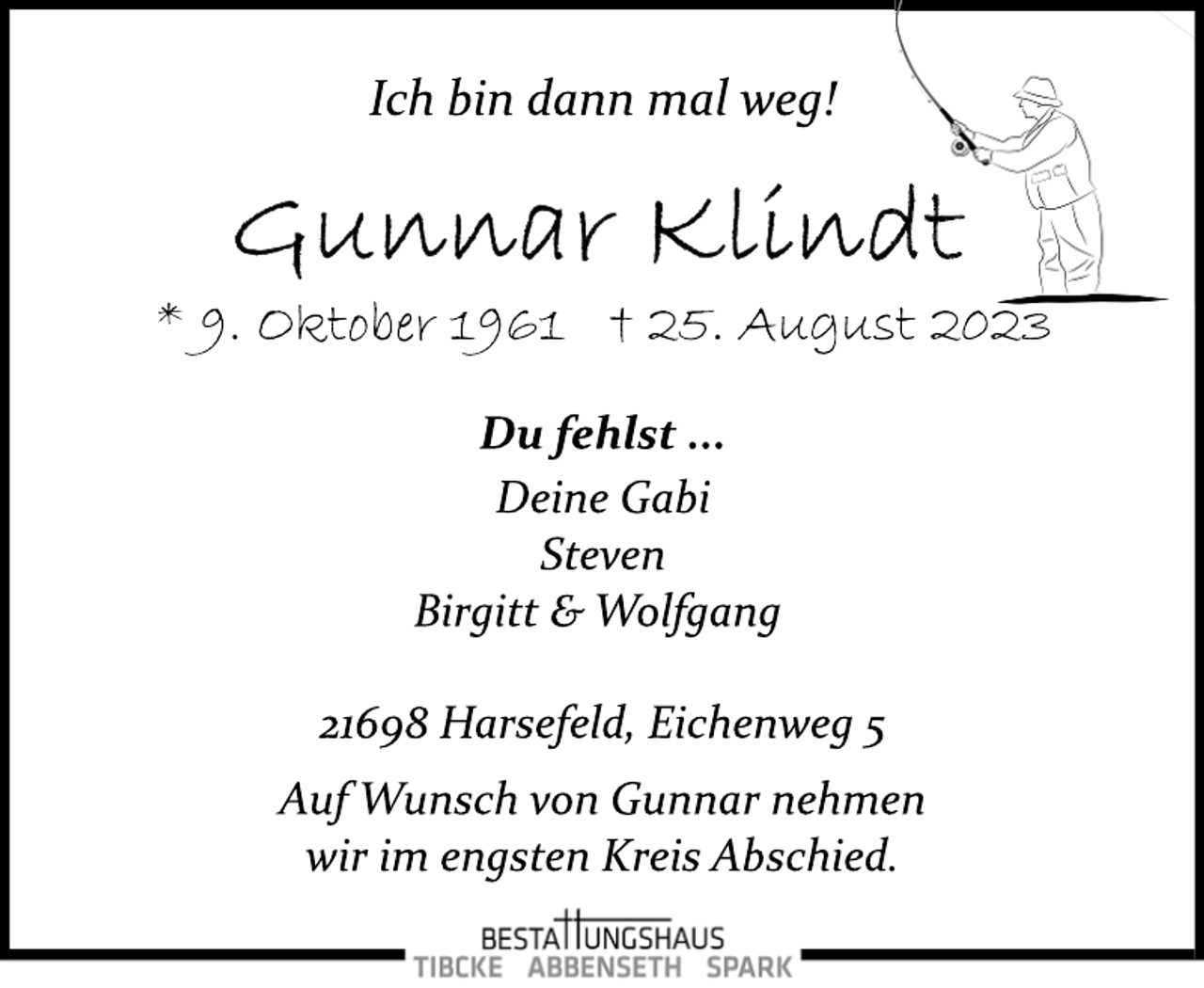 <p>Ich bin dann mal weg!<br />Gunnar Klindt<br />* 9. Oktober 1961 + 25. August 2023</p>
<p>Du fehlst ...<br />Deine Gabi<br />Steven<br />Birgitt &amp; Wolfgang</p>
<p>21698 Harsefeld, Eichenweg 5<br />Auf Wunsch von Gunnar nehmen<br />wir im engsten Kreis Abschied.</p>