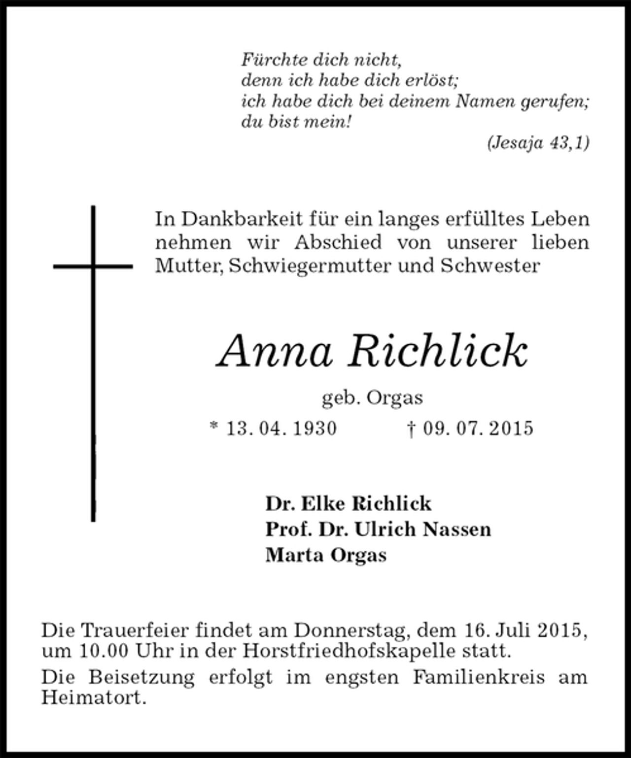<p>Fürchte dich nicht,<br />denn ich habe dich erlöst;<br />ich habe dich bei deinem Namen gerufen;<br />du bist mein!<br />(Jesaja 43,1)<br />In Dankbarkeit für ein langes erfülltes Leben<br />nehmen wir Abschied von unserer lieben Mutter, Schwiegermutter und Schwester<br />Anna Richlick<br />geb. Orgas<br />* 13. 04. 1930† 09. 07. 2015<br />Dr. Elke Richlick<br />Prof. Dr. Ulrich Nassen<br />Marta Orgas<br />Die Trauerfeier findet am Donnerstag, dem 16. Juli 2015,<br />um 10.00 Uhr in der Horstfriedhofskapelle statt.<br />Die Beisetzung erfolgt im engsten Familienkreis am Heimatort.</p>