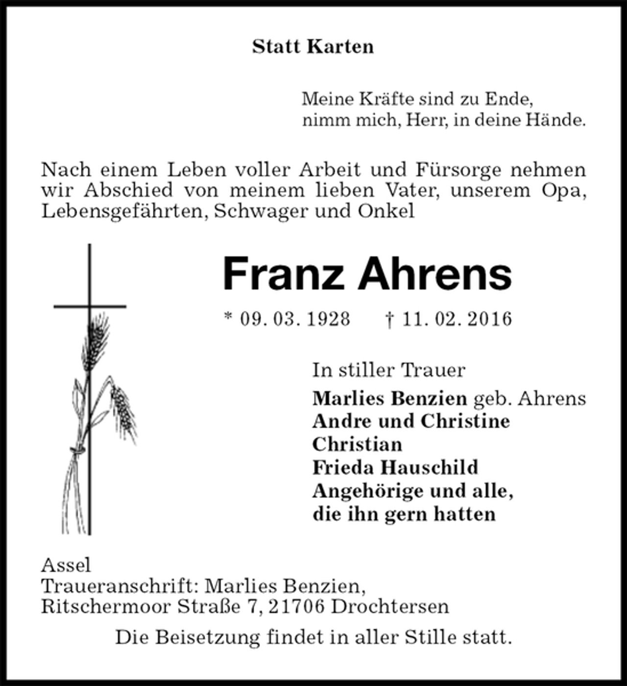 <p>Statt Karten<br />Meine Kräfte sind zu Ende,<br />nimm mich, Herr, in deine Hände.<br />Nach einem Leben voller Arbeit und Fürsorge nehmen wir Abschied von meinem lieben Vater, unserem Opa, Lebensgefährten, Schwager und Onkel<br />Franz Ahrens<br />* 09. 03. 1928 † 11. 02. 2016<br />In stiller Trauer<br />Marlies Benzien geb. Ahrens<br />Andre und Christine<br />Christian<br />Frieda Hauschild<br />Angehörige und alle,<br />die ihn gern hatten<br />Assel<br />Traueranschrift: Marlies Benzien,<br />Ritschermoor Straße 7, 21706 Drochtersen<br />Die Beisetzung findet in aller Stille statt.</p>