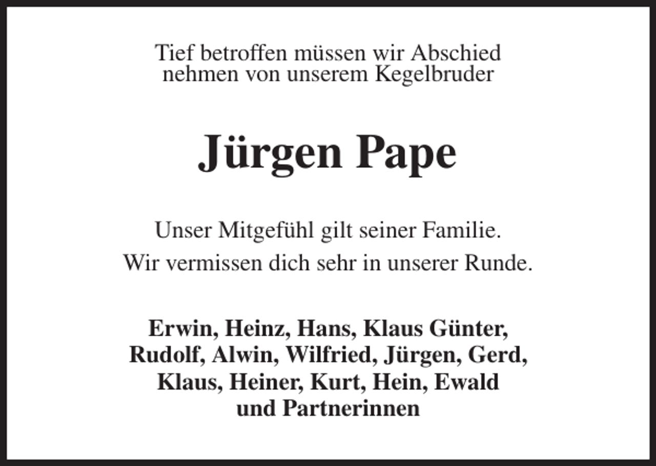 <p>Tief betroffen müssen wir Abschied<br />nehmen von unserem Kegelbruder<br />Jürgen Pape<br />Unser Mitgefühl gilt seiner Familie.<br />Wir vermissen dich sehr in unserer Runde.<br />Erwin, Heinz, Hans, Klaus Günter,<br />Rudolf, Alwin, Wilfried, Jürgen, Gerd,<br />Klaus, Heiner, Kurt, Hein, Ewald<br />und Partnerinnen</p>