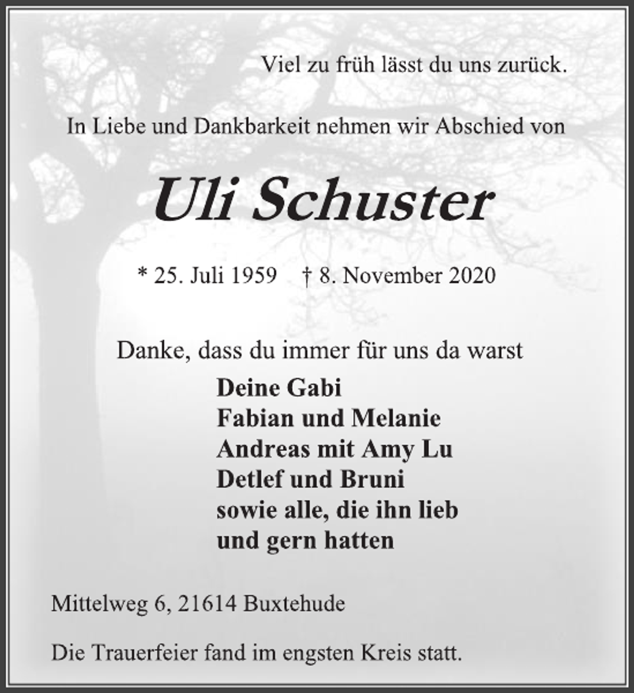 <p>Viel zu früh lässt du uns zurück.<br />In Liebe und Dankbarkeit nehmen wir Abschied von<br />Uli Schuster<br />* 25. Juli 1959 † 8. November 2020</p>
<p>Deine Gabi<br />Fabian und Melanie<br />Andreas mit Amy Lu<br />Detlef und Bruni<br />sowie alle, die ihn lieb und gern hatten<br />Danke, dass du immer für uns da warst</p>
<p>Mittelweg 6, 21614 Buxtehude<br />Die Trauerfeier fand im engsten Kreis statt.</p>